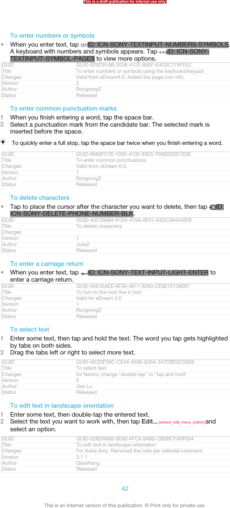 To enter numbers or symbols•When you enter text, tap  ID: ICN-SONY-TEXTINPUT-NUMBERS-SYMBOLS.A keyboard with numbers and symbols appears. Tap  ID: ICN-SONY-TEXTINPUT-SYMBOL-PAGES to view more options.GUID GUID-829C61AB-3536-4122-80EF-E4D3C174FE52Title To enter numbers or symbols using the keyboard/keypadChanges Valid from eDream4.0. Added the page icon info.Version 2Author RongrongZStatus ReleasedTo enter common punctuation marks1When you finish entering a word, tap the space bar.2Select a punctuation mark from the candidate bar. The selected mark isinserted before the space.To quickly enter a full stop, tap the space bar twice when you finish entering a word.GUID GUID-6589FC1E-1265-4100-93E5-7006D5DD1E0ETitle To enter common punctuationsChanges Valid from eDream 6.0.Version 1Author RongrongZStatus ReleasedTo delete characters•Tap to place the cursor after the character you want to delete, then tap  ID:ICN-SONY-DELETE-PHONE-NUMBER-BLK.GUID GUID-A3C39984-81D4-419A-9F01-63DC364540FBTitle To delete charactersChangesVersion 1Author JuliaZStatus ReleasedTo enter a carriage return•When you enter text, tap  ID: ICN-SONY-TEXT-INPUT-LIGHT-ENTER toenter a carriage return.GUID GUID-83E45AEE-6F56-4817-8260-CE9E7E139097Title To turn to the next line in textChanges Valid for eDream 3.0Version 1Author RongrongZStatus ReleasedTo select text1Enter some text, then tap and hold the text. The word you tap gets highlightedby tabs on both sides.2Drag the tabs left or right to select more text.GUID GUID-AE2DF08C-CE44-4038-A35A-347DBD2C5903Title To select textChanges for Nanhu; change &quot;double-tap&quot; to &quot;tap and hold&quot;Version 5Author Gan LuStatus ReleasedTo edit text in landscape orientation1Enter some text, then double-tap the entered text.2Select the text you want to work with, then tap Edit... [extract_edit_menu_button] andselect an option.GUID GUID-E5B2A668-8E68-4FC8-948B-CB0BCFA0F634Title To edit text in landscape orientationChanges For Aoba Amy. Removed the note per editorial comment.Version 3.1.1Author QianWangStatus ReleasedThis is a draft publication for internal use only.42This is an Internet version of this publication. © Print only for private use.