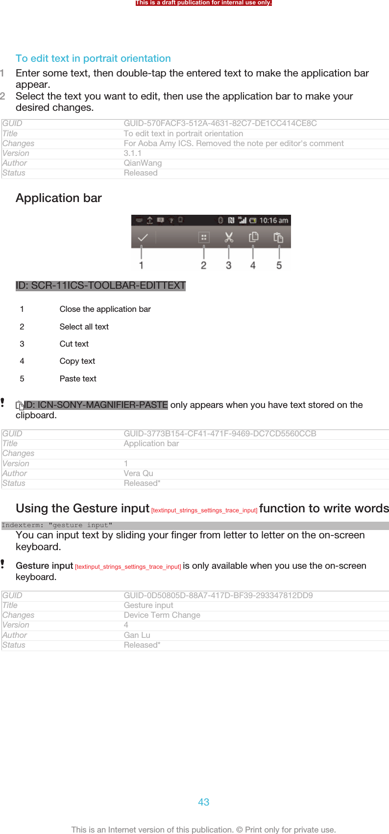 To edit text in portrait orientation1Enter some text, then double-tap the entered text to make the application barappear.2Select the text you want to edit, then use the application bar to make yourdesired changes.GUID GUID-570FACF3-512A-4631-82C7-DE1CC414CE8CTitle To edit text in portrait orientationChanges For Aoba Amy ICS. Removed the note per editor&apos;s commentVersion 3.1.1Author QianWangStatus ReleasedApplication barID: SCR-11ICS-TOOLBAR-EDITTEXT1Close the application bar2 Select all text3 Cut text4 Copy text5 Paste textID: ICN-SONY-MAGNIFIER-PASTE only appears when you have text stored on theclipboard.GUID GUID-3773B154-CF41-471F-9469-DC7CD5560CCBTitle Application barChangesVersion 1Author Vera QuStatus Released*Using the Gesture input [textinput_strings_settings_trace_input] function to write wordsIndexterm: &quot;gesture input&quot;You can input text by sliding your finger from letter to letter on the on-screenkeyboard.Gesture input [textinput_strings_settings_trace_input] is only available when you use the on-screenkeyboard.GUID GUID-0D50805D-88A7-417D-BF39-293347812DD9Title Gesture inputChanges Device Term ChangeVersion 4Author Gan LuStatus Released*This is a draft publication for internal use only.43This is an Internet version of this publication. © Print only for private use.