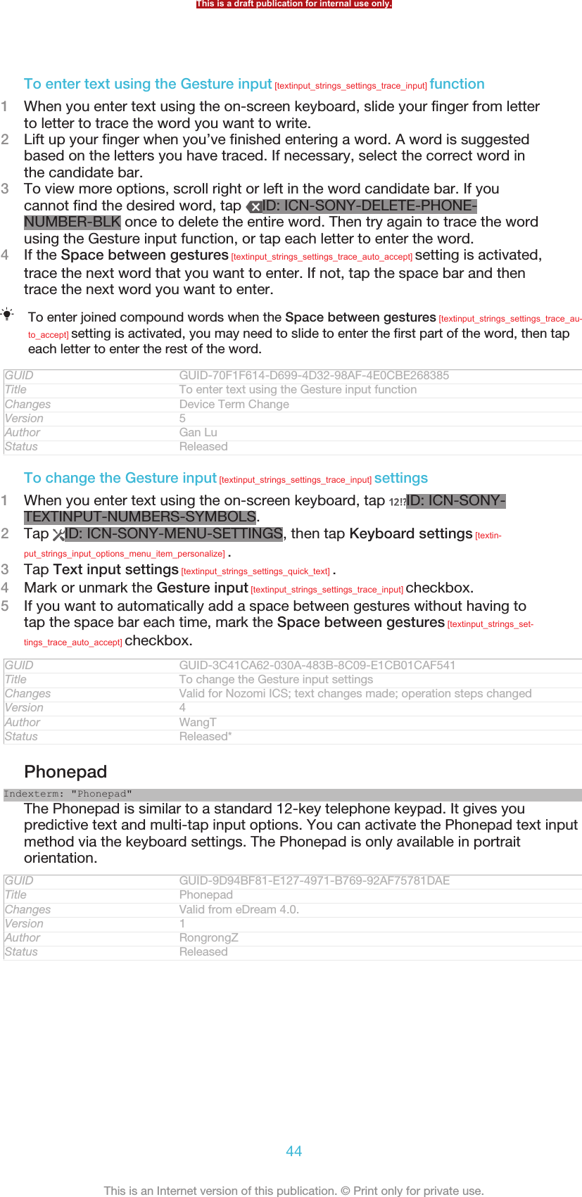 To enter text using the Gesture input [textinput_strings_settings_trace_input] function1When you enter text using the on-screen keyboard, slide your finger from letterto letter to trace the word you want to write.2Lift up your finger when you’ve finished entering a word. A word is suggestedbased on the letters you have traced. If necessary, select the correct word inthe candidate bar.3To view more options, scroll right or left in the word candidate bar. If youcannot find the desired word, tap  ID: ICN-SONY-DELETE-PHONE-NUMBER-BLK once to delete the entire word. Then try again to trace the wordusing the Gesture input function, or tap each letter to enter the word.4If the Space between gestures [textinput_strings_settings_trace_auto_accept] setting is activated,trace the next word that you want to enter. If not, tap the space bar and thentrace the next word you want to enter.To enter joined compound words when the Space between gestures [textinput_strings_settings_trace_au-to_accept] setting is activated, you may need to slide to enter the first part of the word, then tapeach letter to enter the rest of the word.GUID GUID-70F1F614-D699-4D32-98AF-4E0CBE268385Title To enter text using the Gesture input functionChanges Device Term ChangeVersion 5Author Gan LuStatus ReleasedTo change the Gesture input [textinput_strings_settings_trace_input] settings1When you enter text using the on-screen keyboard, tap  ID: ICN-SONY-TEXTINPUT-NUMBERS-SYMBOLS.2Tap  ID: ICN-SONY-MENU-SETTINGS, then tap Keyboard settings [textin-put_strings_input_options_menu_item_personalize] .3Tap Text input settings [textinput_strings_settings_quick_text] .4Mark or unmark the Gesture input [textinput_strings_settings_trace_input] checkbox.5If you want to automatically add a space between gestures without having totap the space bar each time, mark the Space between gestures [textinput_strings_set-tings_trace_auto_accept] checkbox.GUID GUID-3C41CA62-030A-483B-8C09-E1CB01CAF541Title To change the Gesture input settingsChanges Valid for Nozomi ICS; text changes made; operation steps changedVersion 4Author WangTStatus Released*PhonepadIndexterm: &quot;Phonepad&quot;The Phonepad is similar to a standard 12-key telephone keypad. It gives youpredictive text and multi-tap input options. You can activate the Phonepad text inputmethod via the keyboard settings. The Phonepad is only available in portraitorientation.GUID GUID-9D94BF81-E127-4971-B769-92AF75781DAETitle PhonepadChanges Valid from eDream 4.0.Version 1Author RongrongZStatus ReleasedThis is a draft publication for internal use only.44This is an Internet version of this publication. © Print only for private use.