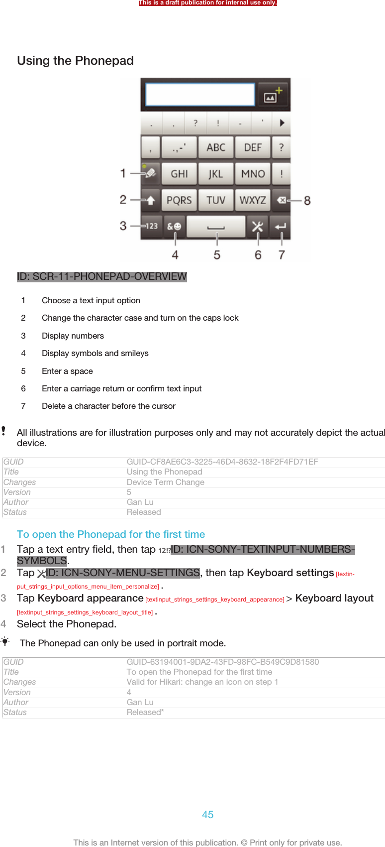 Using the PhonepadID: SCR-11-PHONEPAD-OVERVIEW1Choose a text input option2 Change the character case and turn on the caps lock3 Display numbers4 Display symbols and smileys5 Enter a space6 Enter a carriage return or confirm text input7 Delete a character before the cursorAll illustrations are for illustration purposes only and may not accurately depict the actualdevice.GUID GUID-CF8AE6C3-3225-46D4-8632-18F2F4FD71EFTitle Using the PhonepadChanges Device Term ChangeVersion 5Author Gan LuStatus ReleasedTo open the Phonepad for the first time1Tap a text entry field, then tap  ID: ICN-SONY-TEXTINPUT-NUMBERS-SYMBOLS.2Tap  ID: ICN-SONY-MENU-SETTINGS, then tap Keyboard settings [textin-put_strings_input_options_menu_item_personalize] .3Tap Keyboard appearance [textinput_strings_settings_keyboard_appearance] &gt; Keyboard layout[textinput_strings_settings_keyboard_layout_title] .4Select the Phonepad.The Phonepad can only be used in portrait mode.GUID GUID-63194001-9DA2-43FD-98FC-B549C9D81580Title To open the Phonepad for the first timeChanges Valid for Hikari: change an icon on step 1Version 4Author Gan LuStatus Released*This is a draft publication for internal use only.45This is an Internet version of this publication. © Print only for private use.