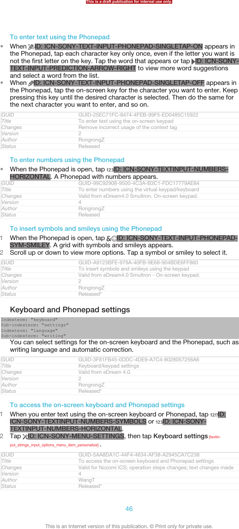 To enter text using the Phonepad•When  ID: ICN-SONY-TEXT-INPUT-PHONEPAD-SINGLETAP-ON appears inthe Phonepad, tap each character key only once, even if the letter you want isnot the first letter on the key. Tap the word that appears or tap  ID: ICN-SONY-TEXT-INPUT-PREDICTION-ARROW-RIGHT to view more word suggestionsand select a word from the list.•When  ID: ICN-SONY-TEXT-INPUT-PHONEPAD-SINGLETAP-OFF appears inthe Phonepad, tap the on-screen key for the character you want to enter. Keeppressing this key until the desired character is selected. Then do the same forthe next character you want to enter, and so on.GUID GUID-25EC71FC-8474-4FEB-99F5-ED0485C15922Title To enter text using the on-screen keypadChanges Remove incorrect usage of the context tagVersion 2Author RongrongZStatus ReleasedTo enter numbers using the Phonepad•When the Phonepad is open, tap  ID: ICN-SONY-TEXTINPUT-NUMBERS-HORIZONTAL. A Phonepad with numbers appears.GUID GUID-99C92908-9500-4C3A-B3C1-FDC17779AE84Title To enter numbers using the virtual keypad/keyboardChanges Valid from eDream4.0 Smultron. On-screen keypad.Version 4Author RongrongZStatus ReleasedTo insert symbols and smileys using the Phonepad1When the Phonepad is open, tap  ID: ICN-SONY-TEXT-INPUT-PHONEPAD-SYM-SMILEY. A grid with symbols and smileys appears.2Scroll up or down to view more options. Tap a symbol or smiley to select it.GUID GUID-A9123BFE-979A-40FB-9E68-904BDE6FF860Title To insert symbols and smileys using the keypadChanges Valid from eDream4.0 Smultron - On-screen keypad.Version 2Author RongrongZStatus Released*Keyboard and Phonepad settingsIndexterm: &quot;keyboard&quot;Sub-indexterm: &quot;settings&quot;Indexterm: &quot;language&quot;Sub-indexterm: &quot;writing&quot;You can select settings for the on-screen keyboard and the Phonepad, such aswriting language and automatic correction.GUID GUID-3F81FB45-0DDC-4DE9-A7C4-8028057256A6Title Keyboard/keypad settingsChanges Valid from eDream 4.0.Version 2Author RongrongZStatus Released*To access the on-screen keyboard and Phonepad settings1When you enter text using the on-screen keyboard or Phonepad, tap  ID:ICN-SONY-TEXTINPUT-NUMBERS-SYMBOLS or  ID: ICN-SONY-TEXTINPUT-NUMBERS-HORIZONTAL.2Tap  ID: ICN-SONY-MENU-SETTINGS, then tap Keyboard settings [textin-put_strings_input_options_menu_item_personalize] .GUID GUID-5AA8DA1C-44F4-4634-AF38-A2945CA7C238Title To access the on-screen keyboard and Phonepad settingsChanges Valid for Nozomi ICS; operation steps changes; text changes madeVersion 4Author WangTStatus Released*This is a draft publication for internal use only.46This is an Internet version of this publication. © Print only for private use.