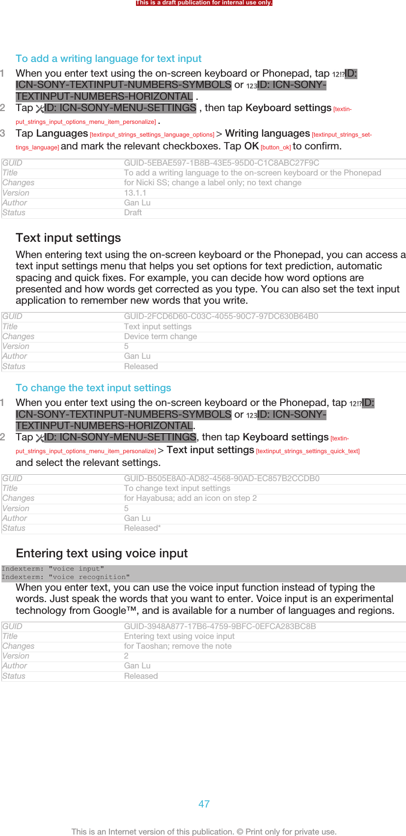 To add a writing language for text input1When you enter text using the on-screen keyboard or Phonepad, tap  ID:ICN-SONY-TEXTINPUT-NUMBERS-SYMBOLS or  ID: ICN-SONY-TEXTINPUT-NUMBERS-HORIZONTAL .2Tap  ID: ICN-SONY-MENU-SETTINGS , then tap Keyboard settings [textin-put_strings_input_options_menu_item_personalize] .3Tap Languages [textinput_strings_settings_language_options] &gt; Writing languages [textinput_strings_set-tings_language] and mark the relevant checkboxes. Tap OK [button_ok] to confirm.GUID GUID-5EBAE597-1B8B-43E5-95D0-C1C8ABC27F9CTitle To add a writing language to the on-screen keyboard or the PhonepadChanges for Nicki SS; change a label only; no text changeVersion 13.1.1Author Gan LuStatus DraftText input settingsWhen entering text using the on-screen keyboard or the Phonepad, you can access atext input settings menu that helps you set options for text prediction, automaticspacing and quick fixes. For example, you can decide how word options arepresented and how words get corrected as you type. You can also set the text inputapplication to remember new words that you write.GUID GUID-2FCD6D60-C03C-4055-90C7-97DC630B64B0Title Text input settingsChanges Device term changeVersion 5Author Gan LuStatus ReleasedTo change the text input settings1When you enter text using the on-screen keyboard or the Phonepad, tap  ID:ICN-SONY-TEXTINPUT-NUMBERS-SYMBOLS or  ID: ICN-SONY-TEXTINPUT-NUMBERS-HORIZONTAL.2Tap  ID: ICN-SONY-MENU-SETTINGS, then tap Keyboard settings [textin-put_strings_input_options_menu_item_personalize] &gt; Text input settings [textinput_strings_settings_quick_text]and select the relevant settings.GUID GUID-B505E8A0-AD82-4568-90AD-EC857B2CCDB0Title To change text input settingsChanges for Hayabusa; add an icon on step 2Version 5Author Gan LuStatus Released*Entering text using voice inputIndexterm: &quot;voice input&quot;Indexterm: &quot;voice recognition&quot;When you enter text, you can use the voice input function instead of typing thewords. Just speak the words that you want to enter. Voice input is an experimentaltechnology from Google™, and is available for a number of languages and regions.GUID GUID-3948A877-17B6-4759-9BFC-0EFCA283BC8BTitle Entering text using voice inputChanges for Taoshan; remove the noteVersion 2Author Gan LuStatus ReleasedThis is a draft publication for internal use only.47This is an Internet version of this publication. © Print only for private use.