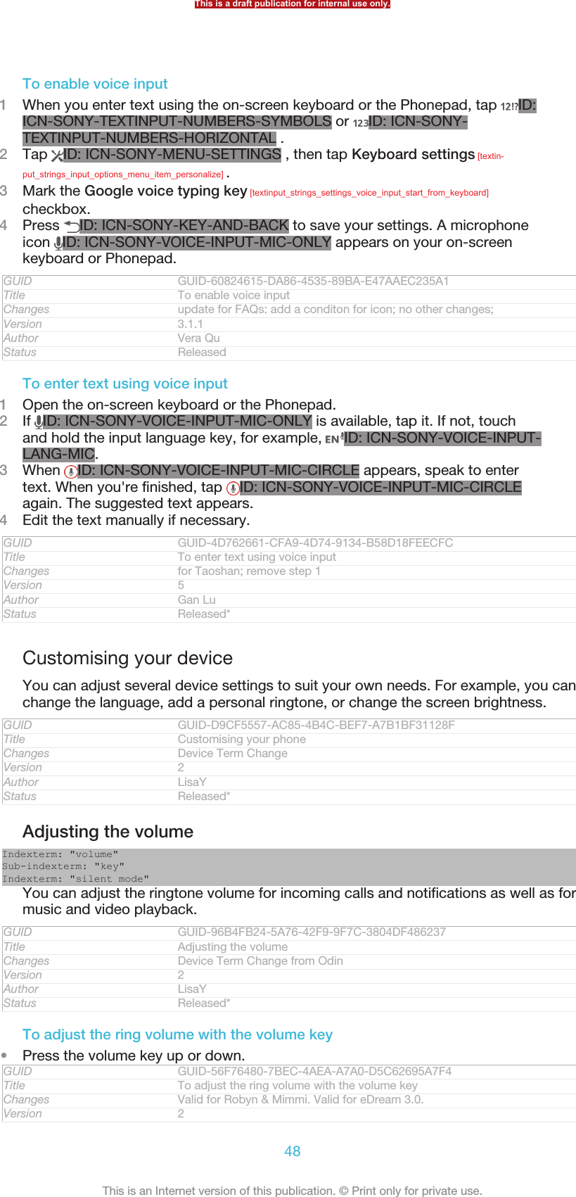 To enable voice input1When you enter text using the on-screen keyboard or the Phonepad, tap  ID:ICN-SONY-TEXTINPUT-NUMBERS-SYMBOLS or  ID: ICN-SONY-TEXTINPUT-NUMBERS-HORIZONTAL .2Tap  ID: ICN-SONY-MENU-SETTINGS , then tap Keyboard settings [textin-put_strings_input_options_menu_item_personalize] .3Mark the Google voice typing key [textinput_strings_settings_voice_input_start_from_keyboard]checkbox.4Press  ID: ICN-SONY-KEY-AND-BACK to save your settings. A microphoneicon  ID: ICN-SONY-VOICE-INPUT-MIC-ONLY appears on your on-screenkeyboard or Phonepad.GUID GUID-60824615-DA86-4535-89BA-E47AAEC235A1Title To enable voice inputChanges update for FAQs: add a conditon for icon; no other changes;Version 3.1.1Author Vera QuStatus ReleasedTo enter text using voice input1Open the on-screen keyboard or the Phonepad.2If  ID: ICN-SONY-VOICE-INPUT-MIC-ONLY is available, tap it. If not, touchand hold the input language key, for example,  ID: ICN-SONY-VOICE-INPUT-LANG-MIC.3When  ID: ICN-SONY-VOICE-INPUT-MIC-CIRCLE appears, speak to entertext. When you&apos;re finished, tap  ID: ICN-SONY-VOICE-INPUT-MIC-CIRCLEagain. The suggested text appears.4Edit the text manually if necessary.GUID GUID-4D762661-CFA9-4D74-9134-B58D18FEECFCTitle To enter text using voice inputChanges for Taoshan; remove step 1Version 5Author Gan LuStatus Released*Customising your deviceYou can adjust several device settings to suit your own needs. For example, you canchange the language, add a personal ringtone, or change the screen brightness.GUID GUID-D9CF5557-AC85-4B4C-BEF7-A7B1BF31128FTitle Customising your phoneChanges Device Term ChangeVersion 2Author LisaYStatus Released*Adjusting the volumeIndexterm: &quot;volume&quot;Sub-indexterm: &quot;key&quot;Indexterm: &quot;silent mode&quot;You can adjust the ringtone volume for incoming calls and notifications as well as formusic and video playback.GUID GUID-96B4FB24-5A76-42F9-9F7C-3804DF486237Title Adjusting the volumeChanges Device Term Change from OdinVersion 2Author LisaYStatus Released*To adjust the ring volume with the volume key•Press the volume key up or down.GUID GUID-56F76480-7BEC-4AEA-A7A0-D5C62695A7F4Title To adjust the ring volume with the volume keyChanges Valid for Robyn &amp; Mimmi. Valid for eDream 3.0.Version 2This is a draft publication for internal use only.48This is an Internet version of this publication. © Print only for private use.