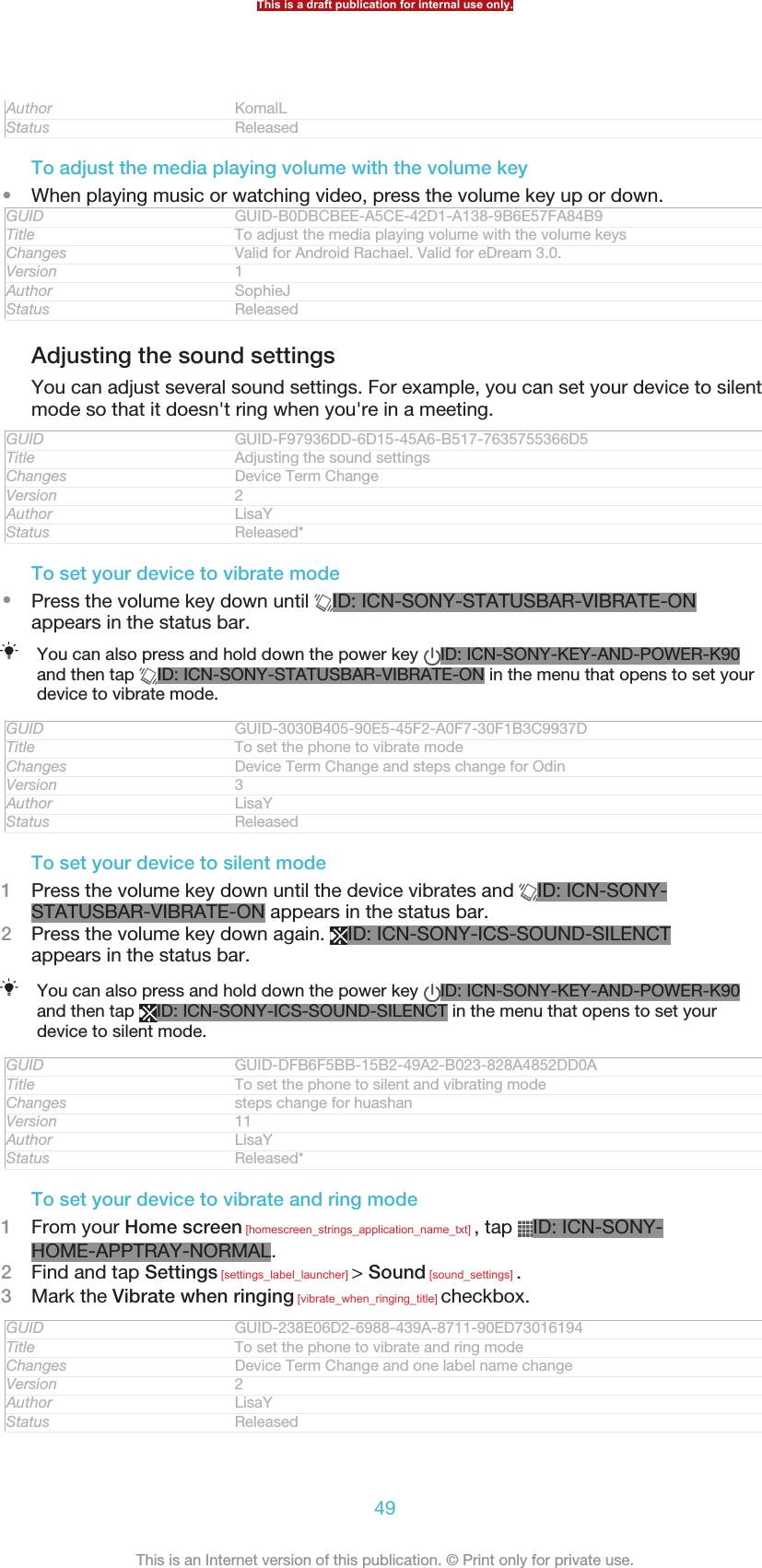 Author KomalLStatus ReleasedTo adjust the media playing volume with the volume key•When playing music or watching video, press the volume key up or down.GUID GUID-B0DBCBEE-A5CE-42D1-A138-9B6E57FA84B9Title To adjust the media playing volume with the volume keysChanges Valid for Android Rachael. Valid for eDream 3.0.Version 1Author SophieJStatus ReleasedAdjusting the sound settingsYou can adjust several sound settings. For example, you can set your device to silentmode so that it doesn&apos;t ring when you&apos;re in a meeting.GUID GUID-F97936DD-6D15-45A6-B517-7635755366D5Title Adjusting the sound settingsChanges Device Term ChangeVersion 2Author LisaYStatus Released*To set your device to vibrate mode•Press the volume key down until  ID: ICN-SONY-STATUSBAR-VIBRATE-ONappears in the status bar.You can also press and hold down the power key  ID: ICN-SONY-KEY-AND-POWER-K90and then tap  ID: ICN-SONY-STATUSBAR-VIBRATE-ON in the menu that opens to set yourdevice to vibrate mode.GUID GUID-3030B405-90E5-45F2-A0F7-30F1B3C9937DTitle To set the phone to vibrate modeChanges Device Term Change and steps change for OdinVersion 3Author LisaYStatus ReleasedTo set your device to silent mode1Press the volume key down until the device vibrates and  ID: ICN-SONY-STATUSBAR-VIBRATE-ON appears in the status bar.2Press the volume key down again.  ID: ICN-SONY-ICS-SOUND-SILENCTappears in the status bar.You can also press and hold down the power key  ID: ICN-SONY-KEY-AND-POWER-K90and then tap  ID: ICN-SONY-ICS-SOUND-SILENCT in the menu that opens to set yourdevice to silent mode.GUID GUID-DFB6F5BB-15B2-49A2-B023-828A4852DD0ATitle To set the phone to silent and vibrating modeChanges steps change for huashanVersion 11Author LisaYStatus Released*To set your device to vibrate and ring mode1From your Home screen [homescreen_strings_application_name_txt] , tap  ID: ICN-SONY-HOME-APPTRAY-NORMAL.2Find and tap Settings [settings_label_launcher] &gt; Sound [sound_settings] .3Mark the Vibrate when ringing [vibrate_when_ringing_title] checkbox.GUID GUID-238E06D2-6988-439A-8711-90ED73016194Title To set the phone to vibrate and ring modeChanges Device Term Change and one label name changeVersion 2Author LisaYStatus ReleasedThis is a draft publication for internal use only.49This is an Internet version of this publication. © Print only for private use.