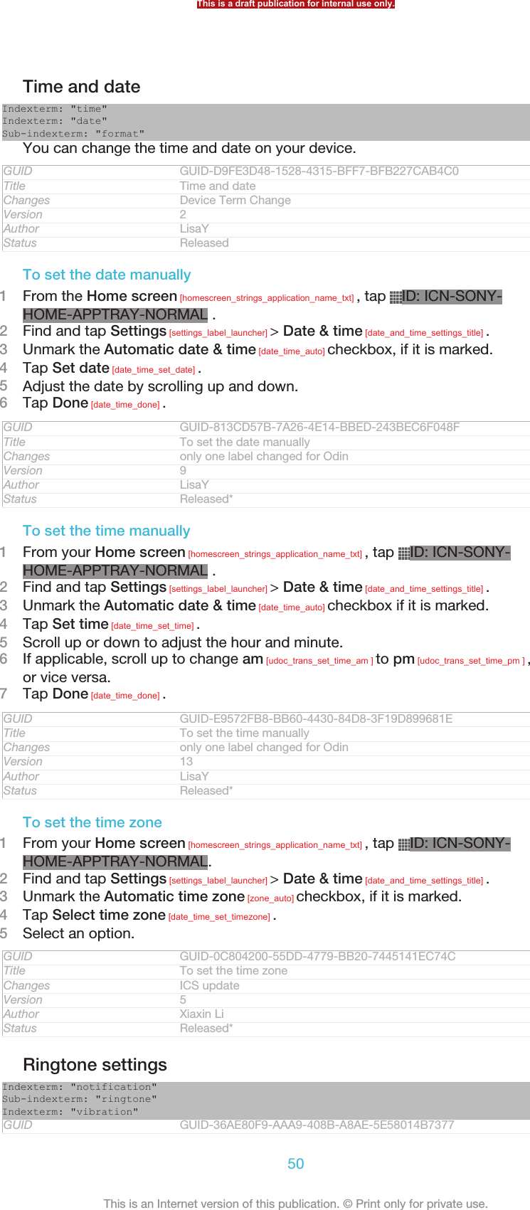 Time and dateIndexterm: &quot;time&quot;Indexterm: &quot;date&quot;Sub-indexterm: &quot;format&quot;You can change the time and date on your device.GUID GUID-D9FE3D48-1528-4315-BFF7-BFB227CAB4C0Title Time and dateChanges Device Term ChangeVersion 2Author LisaYStatus ReleasedTo set the date manually1From the Home screen [homescreen_strings_application_name_txt] , tap  ID: ICN-SONY-HOME-APPTRAY-NORMAL .2Find and tap Settings [settings_label_launcher] &gt; Date &amp; time [date_and_time_settings_title] .3Unmark the Automatic date &amp; time [date_time_auto] checkbox, if it is marked.4Tap Set date [date_time_set_date] .5Adjust the date by scrolling up and down.6Tap Done [date_time_done] .GUID GUID-813CD57B-7A26-4E14-BBED-243BEC6F048FTitle To set the date manuallyChanges only one label changed for OdinVersion 9Author LisaYStatus Released*To set the time manually1From your Home screen [homescreen_strings_application_name_txt] , tap  ID: ICN-SONY-HOME-APPTRAY-NORMAL .2Find and tap Settings [settings_label_launcher] &gt; Date &amp; time [date_and_time_settings_title] .3Unmark the Automatic date &amp; time [date_time_auto] checkbox if it is marked.4Tap Set time [date_time_set_time] .5Scroll up or down to adjust the hour and minute.6If applicable, scroll up to change am [udoc_trans_set_time_am ] to pm [udoc_trans_set_time_pm ] ,or vice versa.7Tap Done [date_time_done] .GUID GUID-E9572FB8-BB60-4430-84D8-3F19D899681ETitle To set the time manuallyChanges only one label changed for OdinVersion 13Author LisaYStatus Released*To set the time zone1From your Home screen [homescreen_strings_application_name_txt] , tap  ID: ICN-SONY-HOME-APPTRAY-NORMAL.2Find and tap Settings [settings_label_launcher] &gt; Date &amp; time [date_and_time_settings_title] .3Unmark the Automatic time zone [zone_auto] checkbox, if it is marked.4Tap Select time zone [date_time_set_timezone] .5Select an option.GUID GUID-0C804200-55DD-4779-BB20-7445141EC74CTitle To set the time zoneChanges ICS updateVersion 5Author Xiaxin LiStatus Released*Ringtone settingsIndexterm: &quot;notification&quot;Sub-indexterm: &quot;ringtone&quot;Indexterm: &quot;vibration&quot;GUID GUID-36AE80F9-AAA9-408B-A8AE-5E58014B7377This is a draft publication for internal use only.50This is an Internet version of this publication. © Print only for private use.