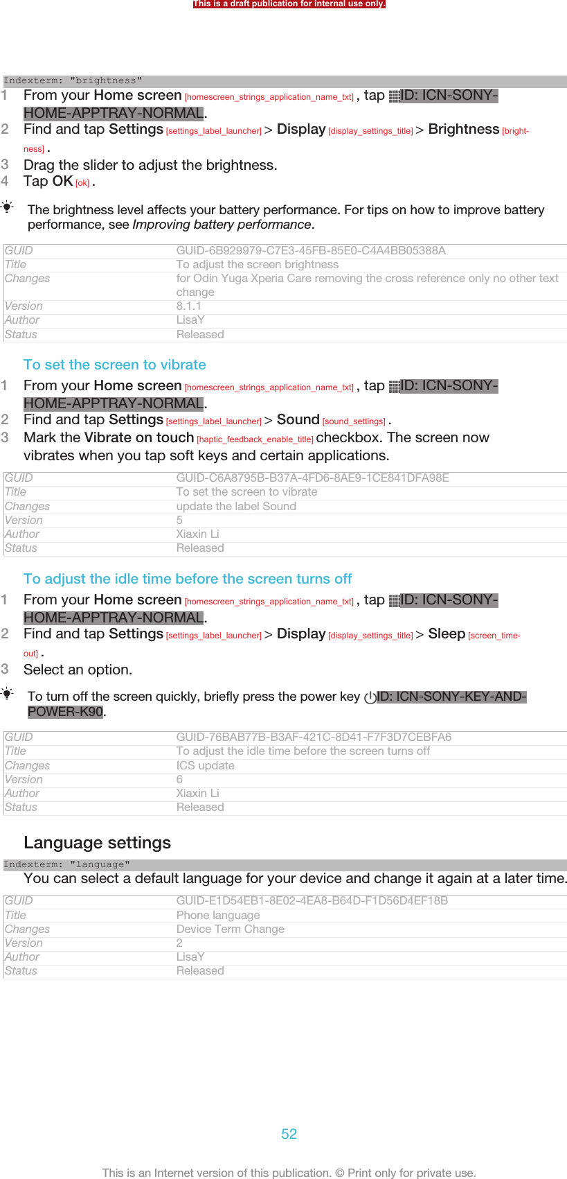 Indexterm: &quot;brightness&quot;1From your Home screen [homescreen_strings_application_name_txt] , tap  ID: ICN-SONY-HOME-APPTRAY-NORMAL.2Find and tap Settings [settings_label_launcher] &gt; Display [display_settings_title] &gt; Brightness [bright-ness] .3Drag the slider to adjust the brightness.4Tap OK [ok] .The brightness level affects your battery performance. For tips on how to improve batteryperformance, see Improving battery performance.GUID GUID-6B929979-C7E3-45FB-85E0-C4A4BB05388ATitle To adjust the screen brightnessChanges for Odin Yuga Xperia Care removing the cross reference only no other textchangeVersion 8.1.1Author LisaYStatus ReleasedTo set the screen to vibrate1From your Home screen [homescreen_strings_application_name_txt] , tap  ID: ICN-SONY-HOME-APPTRAY-NORMAL.2Find and tap Settings [settings_label_launcher] &gt; Sound [sound_settings] .3Mark the Vibrate on touch [haptic_feedback_enable_title] checkbox. The screen nowvibrates when you tap soft keys and certain applications.GUID GUID-C6A8795B-B37A-4FD6-8AE9-1CE841DFA98ETitle To set the screen to vibrateChanges update the label SoundVersion 5Author Xiaxin LiStatus ReleasedTo adjust the idle time before the screen turns off1From your Home screen [homescreen_strings_application_name_txt] , tap  ID: ICN-SONY-HOME-APPTRAY-NORMAL.2Find and tap Settings [settings_label_launcher] &gt; Display [display_settings_title] &gt; Sleep [screen_time-out] .3Select an option.To turn off the screen quickly, briefly press the power key  ID: ICN-SONY-KEY-AND-POWER-K90.GUID GUID-76BAB77B-B3AF-421C-8D41-F7F3D7CEBFA6Title To adjust the idle time before the screen turns offChanges ICS updateVersion 6Author Xiaxin LiStatus ReleasedLanguage settingsIndexterm: &quot;language&quot;You can select a default language for your device and change it again at a later time.GUID GUID-E1D54EB1-8E02-4EA8-B64D-F1D56D4EF18BTitle Phone languageChanges Device Term ChangeVersion 2Author LisaYStatus ReleasedThis is a draft publication for internal use only.52This is an Internet version of this publication. © Print only for private use.