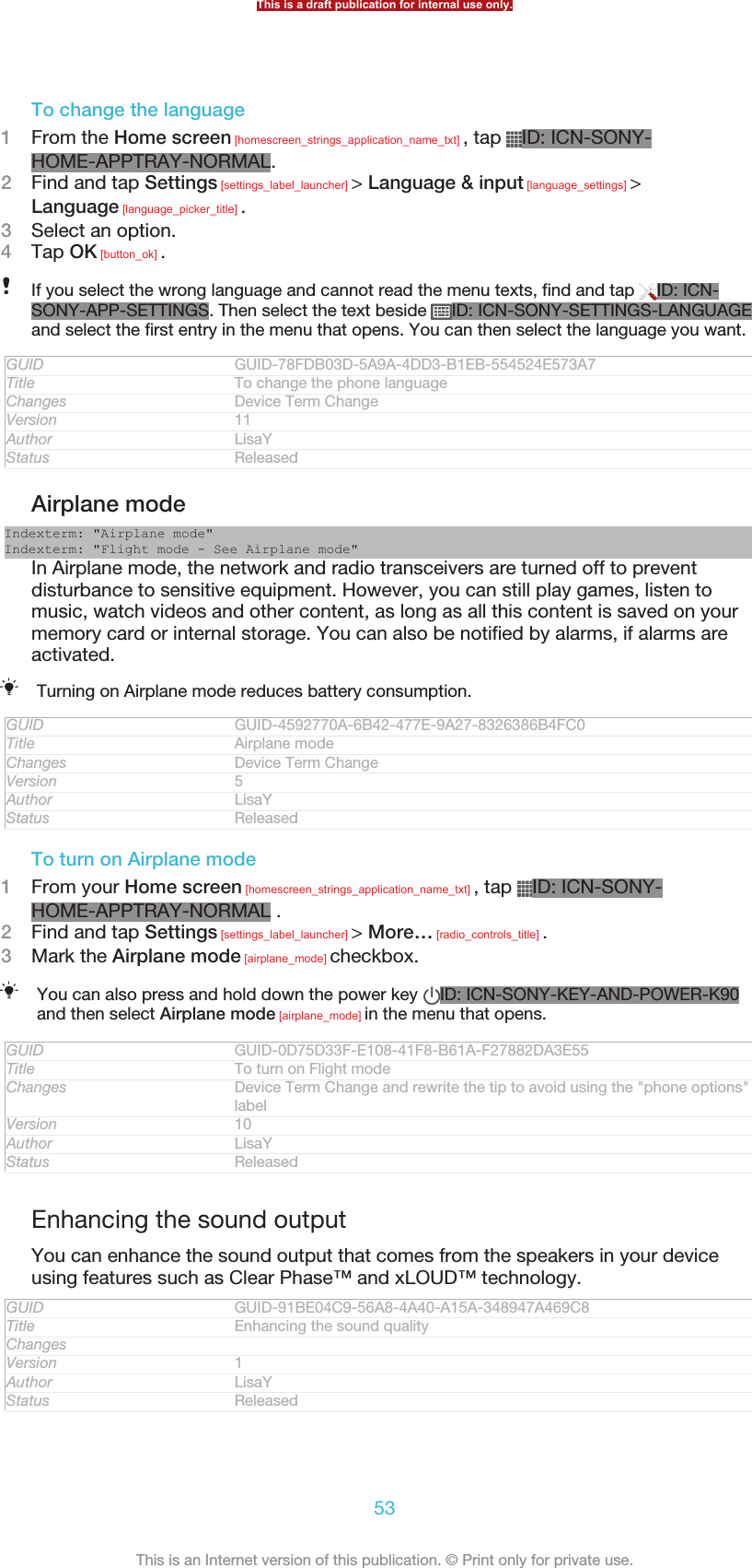 To change the language1From the Home screen [homescreen_strings_application_name_txt] , tap  ID: ICN-SONY-HOME-APPTRAY-NORMAL.2Find and tap Settings [settings_label_launcher] &gt; Language &amp; input [language_settings] &gt;Language [language_picker_title] .3Select an option.4Tap OK [button_ok] .If you select the wrong language and cannot read the menu texts, find and tap  ID: ICN-SONY-APP-SETTINGS. Then select the text beside  ID: ICN-SONY-SETTINGS-LANGUAGEand select the first entry in the menu that opens. You can then select the language you want.GUID GUID-78FDB03D-5A9A-4DD3-B1EB-554524E573A7Title To change the phone languageChanges Device Term ChangeVersion 11Author LisaYStatus ReleasedAirplane modeIndexterm: &quot;Airplane mode&quot;Indexterm: &quot;Flight mode - See Airplane mode&quot;In Airplane mode, the network and radio transceivers are turned off to preventdisturbance to sensitive equipment. However, you can still play games, listen tomusic, watch videos and other content, as long as all this content is saved on yourmemory card or internal storage. You can also be notified by alarms, if alarms areactivated.Turning on Airplane mode reduces battery consumption.GUID GUID-4592770A-6B42-477E-9A27-8326386B4FC0Title Airplane modeChanges Device Term ChangeVersion 5Author LisaYStatus ReleasedTo turn on Airplane mode1From your Home screen [homescreen_strings_application_name_txt] , tap  ID: ICN-SONY-HOME-APPTRAY-NORMAL .2Find and tap Settings [settings_label_launcher] &gt; More… [radio_controls_title] .3Mark the Airplane mode [airplane_mode] checkbox.You can also press and hold down the power key  ID: ICN-SONY-KEY-AND-POWER-K90and then select Airplane mode [airplane_mode] in the menu that opens.GUID GUID-0D75D33F-E108-41F8-B61A-F27882DA3E55Title To turn on Flight modeChanges Device Term Change and rewrite the tip to avoid using the &quot;phone options&quot;labelVersion 10Author LisaYStatus ReleasedEnhancing the sound outputYou can enhance the sound output that comes from the speakers in your deviceusing features such as Clear Phase™ and xLOUD™ technology.GUID GUID-91BE04C9-56A8-4A40-A15A-348947A469C8Title Enhancing the sound qualityChangesVersion 1Author LisaYStatus ReleasedThis is a draft publication for internal use only.53This is an Internet version of this publication. © Print only for private use.