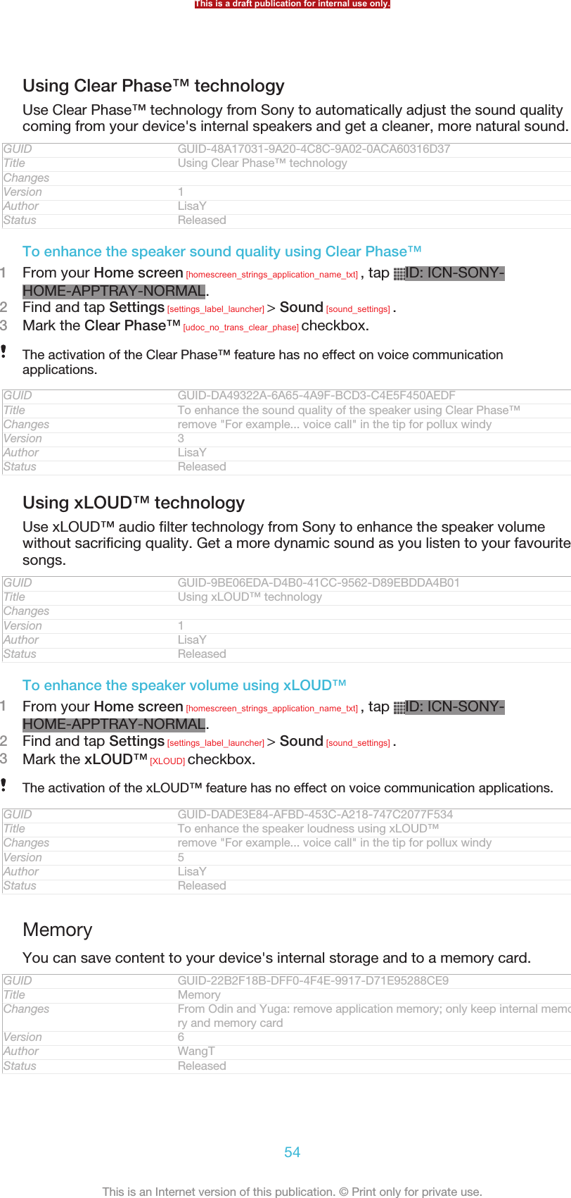 Using Clear Phase™ technologyUse Clear Phase™ technology from Sony to automatically adjust the sound qualitycoming from your device&apos;s internal speakers and get a cleaner, more natural sound.GUID GUID-48A17031-9A20-4C8C-9A02-0ACA60316D37Title Using Clear Phase™ technologyChangesVersion 1Author LisaYStatus ReleasedTo enhance the speaker sound quality using Clear Phase™1From your Home screen [homescreen_strings_application_name_txt] , tap  ID: ICN-SONY-HOME-APPTRAY-NORMAL.2Find and tap Settings [settings_label_launcher] &gt; Sound [sound_settings] .3Mark the Clear Phase™ [udoc_no_trans_clear_phase] checkbox.The activation of the Clear Phase™ feature has no effect on voice communicationapplications.GUID GUID-DA49322A-6A65-4A9F-BCD3-C4E5F450AEDFTitle To enhance the sound quality of the speaker using Clear Phase™Changes remove &quot;For example... voice call&quot; in the tip for pollux windyVersion 3Author LisaYStatus ReleasedUsing xLOUD™ technologyUse xLOUD™ audio filter technology from Sony to enhance the speaker volumewithout sacrificing quality. Get a more dynamic sound as you listen to your favouritesongs.GUID GUID-9BE06EDA-D4B0-41CC-9562-D89EBDDA4B01Title Using xLOUD™ technologyChangesVersion 1Author LisaYStatus ReleasedTo enhance the speaker volume using xLOUD™1From your Home screen [homescreen_strings_application_name_txt] , tap  ID: ICN-SONY-HOME-APPTRAY-NORMAL.2Find and tap Settings [settings_label_launcher] &gt; Sound [sound_settings] .3Mark the xLOUD™ [XLOUD] checkbox.The activation of the xLOUD™ feature has no effect on voice communication applications.GUID GUID-DADE3E84-AFBD-453C-A218-747C2077F534Title To enhance the speaker loudness using xLOUD™Changes remove &quot;For example... voice call&quot; in the tip for pollux windyVersion 5Author LisaYStatus ReleasedMemoryYou can save content to your device&apos;s internal storage and to a memory card.GUID GUID-22B2F18B-DFF0-4F4E-9917-D71E95288CE9Title MemoryChanges From Odin and Yuga: remove application memory; only keep internal memo-ry and memory cardVersion 6Author WangTStatus ReleasedThis is a draft publication for internal use only.54This is an Internet version of this publication. © Print only for private use.