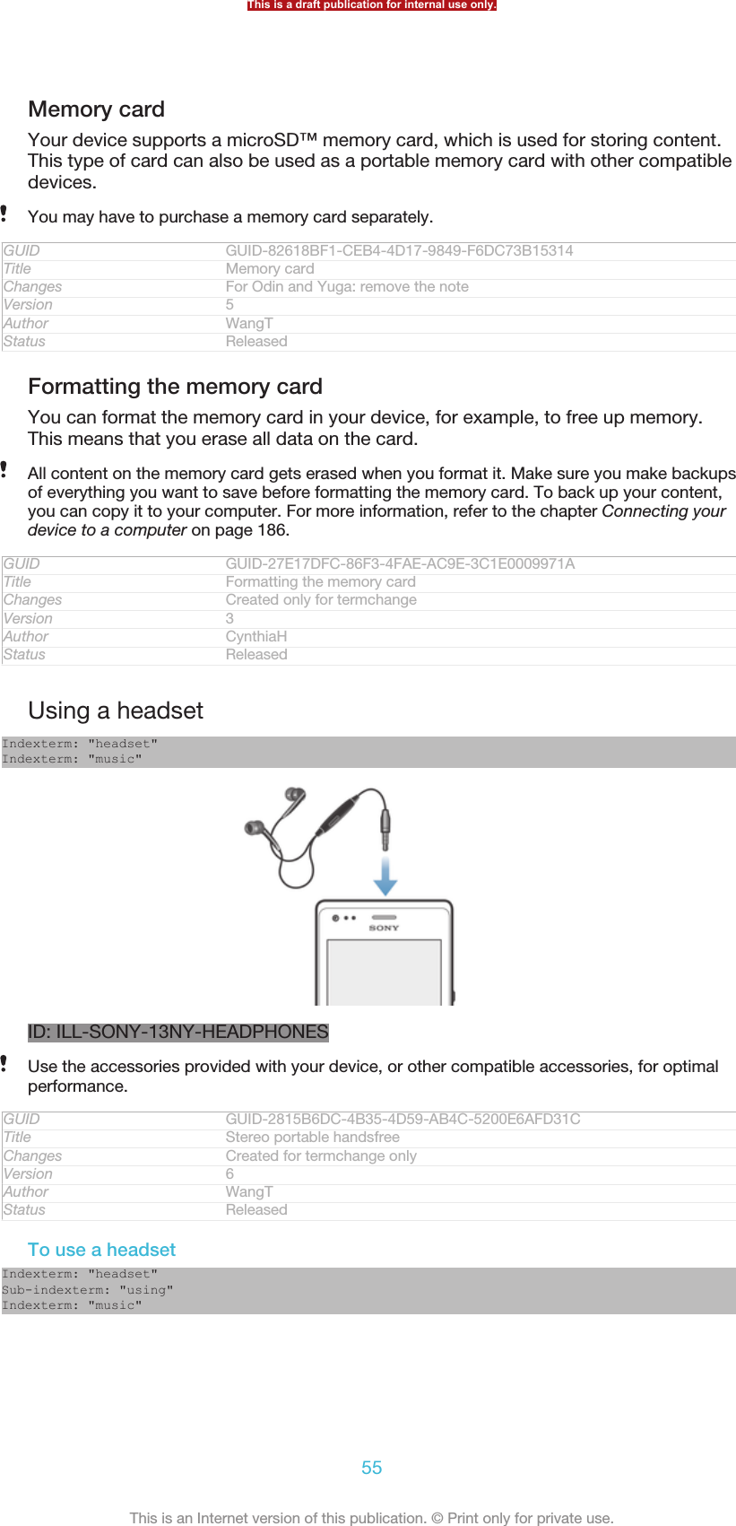 Memory cardYour device supports a microSD™ memory card, which is used for storing content.This type of card can also be used as a portable memory card with other compatibledevices.You may have to purchase a memory card separately.GUID GUID-82618BF1-CEB4-4D17-9849-F6DC73B15314Title Memory cardChanges For Odin and Yuga: remove the noteVersion 5Author WangTStatus ReleasedFormatting the memory cardYou can format the memory card in your device, for example, to free up memory.This means that you erase all data on the card.All content on the memory card gets erased when you format it. Make sure you make backupsof everything you want to save before formatting the memory card. To back up your content,you can copy it to your computer. For more information, refer to the chapter Connecting yourdevice to a computer on page 186.GUID GUID-27E17DFC-86F3-4FAE-AC9E-3C1E0009971ATitle Formatting the memory cardChanges Created only for termchangeVersion 3Author CynthiaHStatus ReleasedUsing a headsetIndexterm: &quot;headset&quot;Indexterm: &quot;music&quot;ID: ILL-SONY-13NY-HEADPHONESUse the accessories provided with your device, or other compatible accessories, for optimalperformance.GUID GUID-2815B6DC-4B35-4D59-AB4C-5200E6AFD31CTitle Stereo portable handsfreeChanges Created for termchange onlyVersion 6Author WangTStatus ReleasedTo use a headsetIndexterm: &quot;headset&quot;Sub-indexterm: &quot;using&quot;Indexterm: &quot;music&quot;This is a draft publication for internal use only.55This is an Internet version of this publication. © Print only for private use.