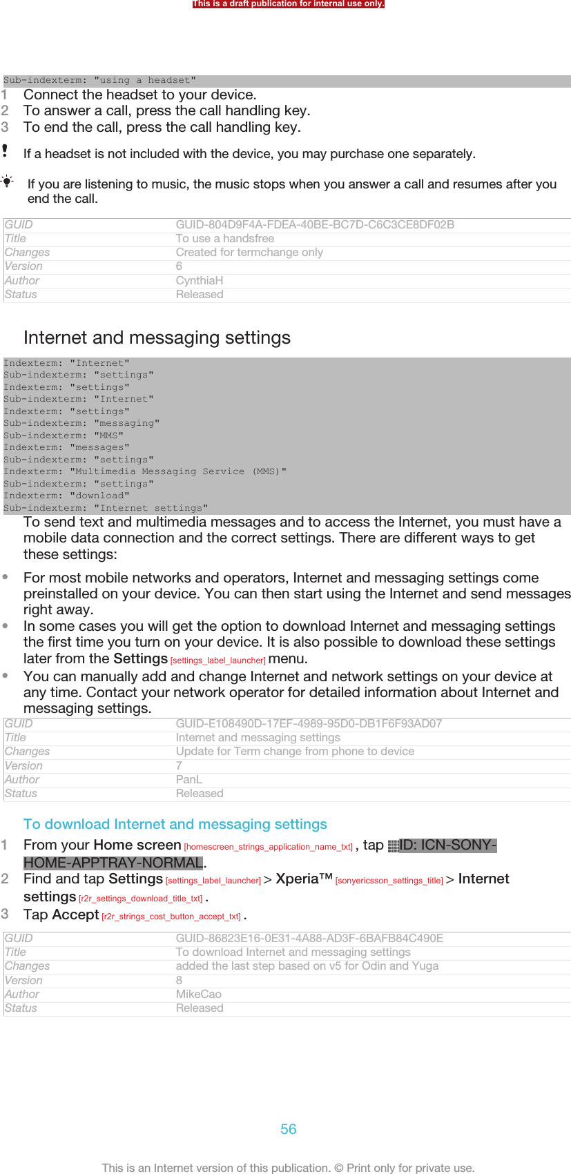 Sub-indexterm: &quot;using a headset&quot;1Connect the headset to your device.2To answer a call, press the call handling key.3To end the call, press the call handling key.If a headset is not included with the device, you may purchase one separately.If you are listening to music, the music stops when you answer a call and resumes after youend the call.GUID GUID-804D9F4A-FDEA-40BE-BC7D-C6C3CE8DF02BTitle To use a handsfreeChanges Created for termchange onlyVersion 6Author CynthiaHStatus ReleasedInternet and messaging settingsIndexterm: &quot;Internet&quot;Sub-indexterm: &quot;settings&quot;Indexterm: &quot;settings&quot;Sub-indexterm: &quot;Internet&quot;Indexterm: &quot;settings&quot;Sub-indexterm: &quot;messaging&quot;Sub-indexterm: &quot;MMS&quot;Indexterm: &quot;messages&quot;Sub-indexterm: &quot;settings&quot;Indexterm: &quot;Multimedia Messaging Service (MMS)&quot;Sub-indexterm: &quot;settings&quot;Indexterm: &quot;download&quot;Sub-indexterm: &quot;Internet settings&quot;To send text and multimedia messages and to access the Internet, you must have amobile data connection and the correct settings. There are different ways to getthese settings:•For most mobile networks and operators, Internet and messaging settings comepreinstalled on your device. You can then start using the Internet and send messagesright away.•In some cases you will get the option to download Internet and messaging settingsthe first time you turn on your device. It is also possible to download these settingslater from the Settings [settings_label_launcher] menu.•You can manually add and change Internet and network settings on your device atany time. Contact your network operator for detailed information about Internet andmessaging settings.GUID GUID-E108490D-17EF-4989-95D0-DB1F6F93AD07Title Internet and messaging settingsChanges Update for Term change from phone to deviceVersion 7Author PanLStatus ReleasedTo download Internet and messaging settings1From your Home screen [homescreen_strings_application_name_txt] , tap  ID: ICN-SONY-HOME-APPTRAY-NORMAL.2Find and tap Settings [settings_label_launcher] &gt; Xperia™ [sonyericsson_settings_title] &gt; Internetsettings [r2r_settings_download_title_txt] .3Tap Accept [r2r_strings_cost_button_accept_txt] .GUID GUID-86823E16-0E31-4A88-AD3F-6BAFB84C490ETitle To download Internet and messaging settingsChanges added the last step based on v5 for Odin and YugaVersion 8Author MikeCaoStatus ReleasedThis is a draft publication for internal use only.56This is an Internet version of this publication. © Print only for private use.