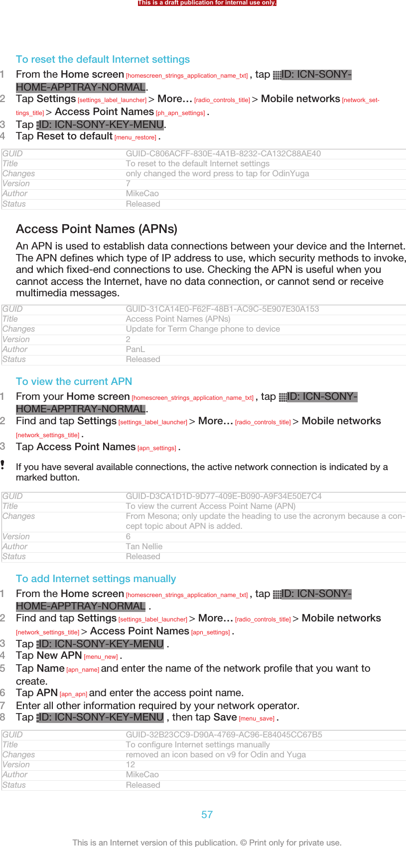 To reset the default Internet settings1From the Home screen [homescreen_strings_application_name_txt] , tap  ID: ICN-SONY-HOME-APPTRAY-NORMAL.2Tap Settings [settings_label_launcher] &gt; More… [radio_controls_title] &gt; Mobile networks [network_set-tings_title] &gt; Access Point Names [ph_apn_settings] .3Tap  ID: ICN-SONY-KEY-MENU.4Tap Reset to default [menu_restore] .GUID GUID-C806ACFF-830E-4A1B-8232-CA132C88AE40Title To reset to the default Internet settingsChanges only changed the word press to tap for OdinYugaVersion 7Author MikeCaoStatus ReleasedAccess Point Names (APNs)An APN is used to establish data connections between your device and the Internet.The APN defines which type of IP address to use, which security methods to invoke,and which fixed-end connections to use. Checking the APN is useful when youcannot access the Internet, have no data connection, or cannot send or receivemultimedia messages.GUID GUID-31CA14E0-F62F-48B1-AC9C-5E907E30A153Title Access Point Names (APNs)Changes Update for Term Change phone to deviceVersion 2Author PanLStatus ReleasedTo view the current APN1From your Home screen [homescreen_strings_application_name_txt] , tap  ID: ICN-SONY-HOME-APPTRAY-NORMAL.2Find and tap Settings [settings_label_launcher] &gt; More… [radio_controls_title] &gt; Mobile networks[network_settings_title] .3Tap Access Point Names [apn_settings] .If you have several available connections, the active network connection is indicated by amarked button.GUID GUID-D3CA1D1D-9D77-409E-B090-A9F34E50E7C4Title To view the current Access Point Name (APN)Changes From Mesona; only update the heading to use the acronym because a con-cept topic about APN is added.Version 6Author Tan NellieStatus ReleasedTo add Internet settings manually1From the Home screen [homescreen_strings_application_name_txt] , tap  ID: ICN-SONY-HOME-APPTRAY-NORMAL .2Find and tap Settings [settings_label_launcher] &gt; More… [radio_controls_title] &gt; Mobile networks[network_settings_title] &gt; Access Point Names [apn_settings] .3Tap  ID: ICN-SONY-KEY-MENU .4Tap New APN [menu_new] .5Tap Name [apn_name] and enter the name of the network profile that you want tocreate.6Tap APN [apn_apn] and enter the access point name.7Enter all other information required by your network operator.8Tap  ID: ICN-SONY-KEY-MENU , then tap Save [menu_save] .GUID GUID-32B23CC9-D90A-4769-AC96-E84045CC67B5Title To configure Internet settings manuallyChanges removed an icon based on v9 for Odin and YugaVersion 12Author MikeCaoStatus ReleasedThis is a draft publication for internal use only.57This is an Internet version of this publication. © Print only for private use.