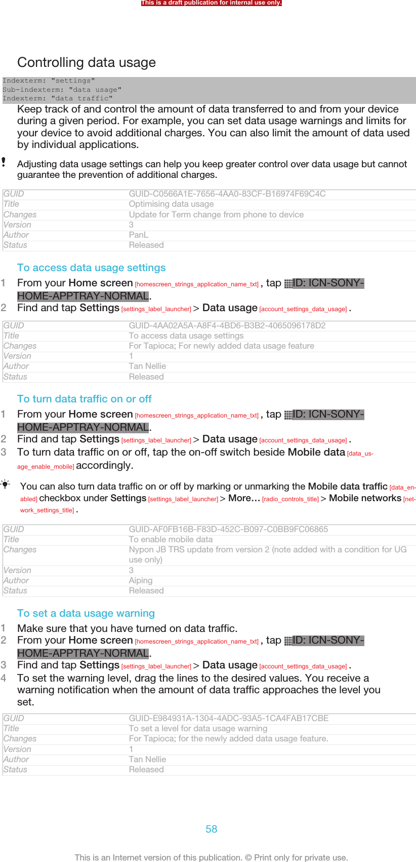 Controlling data usageIndexterm: &quot;settings&quot;Sub-indexterm: &quot;data usage&quot;Indexterm: &quot;data traffic&quot;Keep track of and control the amount of data transferred to and from your deviceduring a given period. For example, you can set data usage warnings and limits foryour device to avoid additional charges. You can also limit the amount of data usedby individual applications.Adjusting data usage settings can help you keep greater control over data usage but cannotguarantee the prevention of additional charges.GUID GUID-C0566A1E-7656-4AA0-83CF-B16974F69C4CTitle Optimising data usageChanges Update for Term change from phone to deviceVersion 3Author PanLStatus ReleasedTo access data usage settings1From your Home screen [homescreen_strings_application_name_txt] , tap  ID: ICN-SONY-HOME-APPTRAY-NORMAL.2Find and tap Settings [settings_label_launcher] &gt; Data usage [account_settings_data_usage] .GUID GUID-4AA02A5A-A8F4-4BD6-B3B2-4065096178D2Title To access data usage settingsChanges For Tapioca; For newly added data usage featureVersion 1Author Tan NellieStatus ReleasedTo turn data traffic on or off1From your Home screen [homescreen_strings_application_name_txt] , tap  ID: ICN-SONY-HOME-APPTRAY-NORMAL.2Find and tap Settings [settings_label_launcher] &gt; Data usage [account_settings_data_usage] .3To turn data traffic on or off, tap the on-off switch beside Mobile data [data_us-age_enable_mobile] accordingly.You can also turn data traffic on or off by marking or unmarking the Mobile data traffic [data_en-abled] checkbox under Settings [settings_label_launcher] &gt; More… [radio_controls_title] &gt; Mobile networks [net-work_settings_title] .GUID GUID-AF0FB16B-F83D-452C-B097-C0BB9FC06865Title To enable mobile dataChanges Nypon JB TRS update from version 2 (note added with a condition for UGuse only)Version 3Author AipingStatus ReleasedTo set a data usage warning1Make sure that you have turned on data traffic.2From your Home screen [homescreen_strings_application_name_txt] , tap  ID: ICN-SONY-HOME-APPTRAY-NORMAL.3Find and tap Settings [settings_label_launcher] &gt; Data usage [account_settings_data_usage] .4To set the warning level, drag the lines to the desired values. You receive awarning notification when the amount of data traffic approaches the level youset.GUID GUID-E984931A-1304-4ADC-93A5-1CA4FAB17CBETitle To set a level for data usage warningChanges For Tapioca; for the newly added data usage feature.Version 1Author Tan NellieStatus ReleasedThis is a draft publication for internal use only.58This is an Internet version of this publication. © Print only for private use.