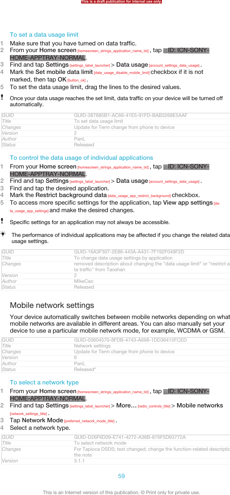 To set a data usage limit1Make sure that you have turned on data traffic.2From your Home screen [homescreen_strings_application_name_txt] , tap  ID: ICN-SONY-HOME-APPTRAY-NORMAL.3Find and tap Settings [settings_label_launcher] &gt; Data usage [account_settings_data_usage] .4Mark the Set mobile data limit [data_usage_disable_mobile_limit] checkbox if it is notmarked, then tap OK [button_ok] .5To set the data usage limit, drag the lines to the desired values.Once your data usage reaches the set limit, data traffic on your device will be turned offautomatically.GUID GUID-387685B1-AC66-41E5-91FD-BAB3268E5AAFTitle To set data usage limitChanges Update for Term change from phone to deviceVersion 2Author PanLStatus ReleasedTo control the data usage of individual applications1From your Home screen [homescreen_strings_application_name_txt] , tap  ID: ICN-SONY-HOME-APPTRAY-NORMAL.2Find and tap Settings [settings_label_launcher] &gt; Data usage [account_settings_data_usage] .3Find and tap the desired application.4Mark the Restrict background data [data_usage_app_restrict_background] checkbox.5To access more specific settings for the application, tap View app settings [da-ta_usage_app_settings] and make the desired changes.Specific settings for an application may not always be accessible.The performance of individual applications may be affected if you change the related datausage settings.GUID GUID-16A3F307-2E86-443A-A431-7F192F049F2DTitle To change data usage settings by applicationChanges removed description about changing the &quot;data usage limit&quot; or &quot;restrict all da-ta traffic&quot; from TaoshanVersion 2Author MikeCaoStatus ReleasedMobile network settingsYour device automatically switches between mobile networks depending on whatmobile networks are available in different areas. You can also manually set yourdevice to use a particular mobile network mode, for example, WCDMA or GSM.GUID GUID-03604570-8FDB-4743-A698-1DD36415FCEDTitle Network settingsChanges Update for Term change from phone to deviceVersion 6Author PanLStatus Released*To select a network type1From your Home screen [homescreen_strings_application_name_txt] , tap  ID: ICN-SONY-HOME-APPTRAY-NORMAL.2Find and tap Settings [settings_label_launcher] &gt; More… [radio_controls_title] &gt; Mobile networks[network_settings_title] .3Tap Network Mode [preferred_network_mode_title] .4Select a network type.GUID GUID-D26F6D09-E741-4272-A36B-876F5D93772ATitle To select network modeChanges For Tapioca DSDS; text changed; change the function-related description inthe noteVersion 3.1.1This is a draft publication for internal use only.59This is an Internet version of this publication. © Print only for private use.