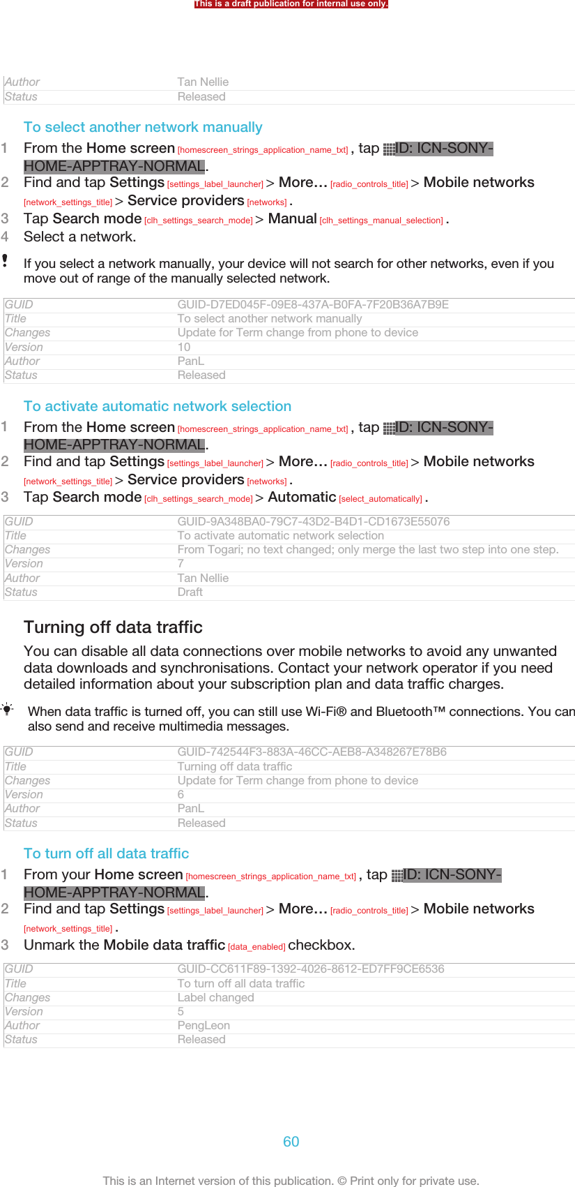 Author Tan NellieStatus ReleasedTo select another network manually1From the Home screen [homescreen_strings_application_name_txt] , tap  ID: ICN-SONY-HOME-APPTRAY-NORMAL.2Find and tap Settings [settings_label_launcher] &gt; More… [radio_controls_title] &gt; Mobile networks[network_settings_title] &gt; Service providers [networks] .3Tap Search mode [clh_settings_search_mode] &gt; Manual [clh_settings_manual_selection] .4Select a network.If you select a network manually, your device will not search for other networks, even if youmove out of range of the manually selected network.GUID GUID-D7ED045F-09E8-437A-B0FA-7F20B36A7B9ETitle To select another network manuallyChanges Update for Term change from phone to deviceVersion 10Author PanLStatus ReleasedTo activate automatic network selection1From the Home screen [homescreen_strings_application_name_txt] , tap  ID: ICN-SONY-HOME-APPTRAY-NORMAL.2Find and tap Settings [settings_label_launcher] &gt; More… [radio_controls_title] &gt; Mobile networks[network_settings_title] &gt; Service providers [networks] .3Tap Search mode [clh_settings_search_mode] &gt; Automatic [select_automatically] .GUID GUID-9A348BA0-79C7-43D2-B4D1-CD1673E55076Title To activate automatic network selectionChanges From Togari; no text changed; only merge the last two step into one step.Version 7Author Tan NellieStatus DraftTurning off data trafficYou can disable all data connections over mobile networks to avoid any unwanteddata downloads and synchronisations. Contact your network operator if you needdetailed information about your subscription plan and data traffic charges.When data traffic is turned off, you can still use Wi-Fi® and Bluetooth™ connections. You canalso send and receive multimedia messages.GUID GUID-742544F3-883A-46CC-AEB8-A348267E78B6Title Turning off data trafficChanges Update for Term change from phone to deviceVersion 6Author PanLStatus ReleasedTo turn off all data traffic1From your Home screen [homescreen_strings_application_name_txt] , tap  ID: ICN-SONY-HOME-APPTRAY-NORMAL.2Find and tap Settings [settings_label_launcher] &gt; More… [radio_controls_title] &gt; Mobile networks[network_settings_title] .3Unmark the Mobile data traffic [data_enabled] checkbox.GUID GUID-CC611F89-1392-4026-8612-ED7FF9CE6536Title To turn off all data trafficChanges Label changedVersion 5Author PengLeonStatus ReleasedThis is a draft publication for internal use only.60This is an Internet version of this publication. © Print only for private use.