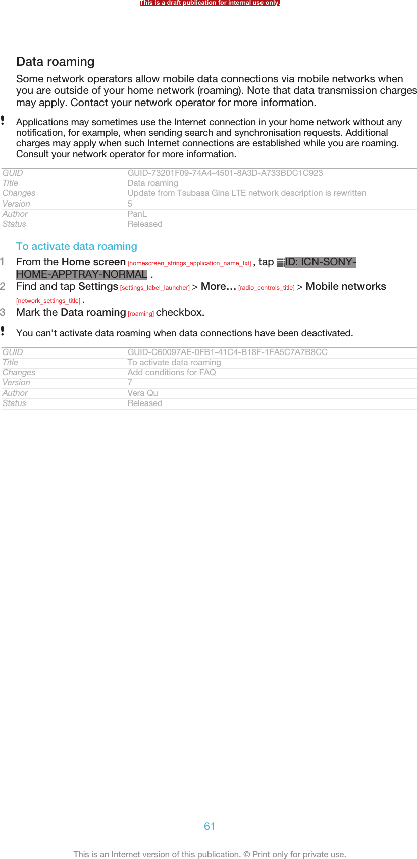 Data roamingSome network operators allow mobile data connections via mobile networks whenyou are outside of your home network (roaming). Note that data transmission chargesmay apply. Contact your network operator for more information.Applications may sometimes use the Internet connection in your home network without anynotification, for example, when sending search and synchronisation requests. Additionalcharges may apply when such Internet connections are established while you are roaming.Consult your network operator for more information.GUID GUID-73201F09-74A4-4501-8A3D-A733BDC1C923Title Data roamingChanges Update from Tsubasa Gina LTE network description is rewrittenVersion 5Author PanLStatus ReleasedTo activate data roaming1From the Home screen [homescreen_strings_application_name_txt] , tap  ID: ICN-SONY-HOME-APPTRAY-NORMAL .2Find and tap Settings [settings_label_launcher] &gt; More… [radio_controls_title] &gt; Mobile networks[network_settings_title] .3Mark the Data roaming [roaming] checkbox.You can’t activate data roaming when data connections have been deactivated.GUID GUID-C60097AE-0FB1-41C4-B18F-1FA5C7A7B8CCTitle To activate data roamingChanges Add conditions for FAQVersion 7Author Vera QuStatus ReleasedThis is a draft publication for internal use only.61This is an Internet version of this publication. © Print only for private use.