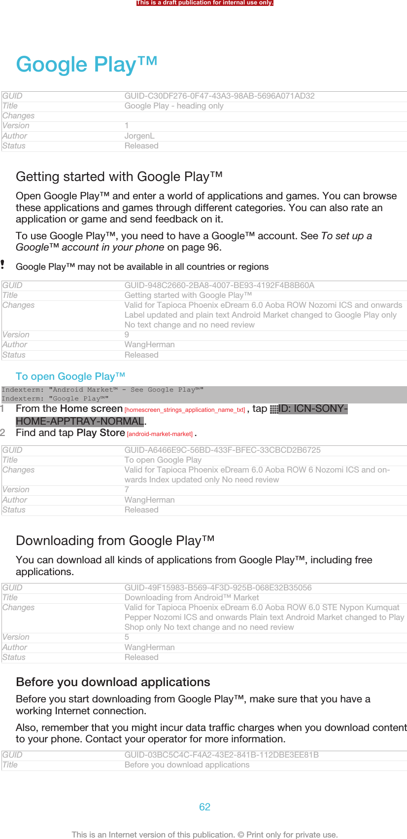 Google Play™GUID GUID-C30DF276-0F47-43A3-98AB-5696A071AD32Title Google Play - heading onlyChangesVersion 1Author JorgenLStatus ReleasedGetting started with Google Play™Open Google Play™ and enter a world of applications and games. You can browsethese applications and games through different categories. You can also rate anapplication or game and send feedback on it.To use Google Play™, you need to have a Google™ account. See To set up aGoogle™ account in your phone on page 96.Google Play™ may not be available in all countries or regionsGUID GUID-948C2660-2BA8-4007-BE93-4192F4B8B60ATitle Getting started with Google Play™Changes Valid for Tapioca Phoenix eDream 6.0 Aoba ROW Nozomi ICS and onwardsLabel updated and plain text Android Market changed to Google Play onlyNo text change and no need reviewVersion 9Author WangHermanStatus ReleasedTo open Google Play™Indexterm: &quot;Android Market™ - See Google Play™&quot;Indexterm: &quot;Google Play™&quot;1From the Home screen [homescreen_strings_application_name_txt] , tap  ID: ICN-SONY-HOME-APPTRAY-NORMAL.2Find and tap Play Store [android-market-market] .GUID GUID-A6466E9C-56BD-433F-BFEC-33CBCD2B6725Title To open Google PlayChanges Valid for Tapioca Phoenix eDream 6.0 Aoba ROW 6 Nozomi ICS and on-wards Index updated only No need reviewVersion 7Author WangHermanStatus ReleasedDownloading from Google Play™You can download all kinds of applications from Google Play™, including freeapplications.GUID GUID-49F15983-B569-4F3D-925B-068E32B35056Title Downloading from Android™ MarketChanges Valid for Tapioca Phoenix eDream 6.0 Aoba ROW 6.0 STE Nypon KumquatPepper Nozomi ICS and onwards Plain text Android Market changed to PlayShop only No text change and no need reviewVersion 5Author WangHermanStatus ReleasedBefore you download applicationsBefore you start downloading from Google Play™, make sure that you have aworking Internet connection.Also, remember that you might incur data traffic charges when you download contentto your phone. Contact your operator for more information.GUID GUID-03BC5C4C-F4A2-43E2-841B-112DBE3EE81BTitle Before you download applicationsThis is a draft publication for internal use only.62This is an Internet version of this publication. © Print only for private use.