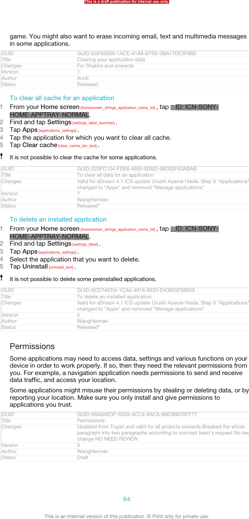 game. You might also want to erase incoming email, text and multimedia messagesin some applications.GUID GUID-EAF62666-1ACE-41A8-B75E-0BA17DE3F88DTitle Clearing your application dataChanges For Shakira and onwardsVersion 1Author AnnEStatus ReleasedTo clear all cache for an application1From your Home screen [homescreen_strings_application_name_txt] , tap  ID: ICN-SONY-HOME-APPTRAY-NORMAL.2Find and tap Settings [settings_label_launcher] .3Tap Apps [applications_settings] .4Tap the application for which you want to clear all cache.5Tap Clear cache [clear_cache_btn_text] .It is not possible to clear the cache for some applications.GUID GUID-223FC104-FDE6-4850-B2BD-9B392F63ABABTitle To clear all data for an applicationChanges Valid for eDream 4.1 ICS update Urushi Ayame Haida. Step 3 &quot;Applications&quot;changed to &quot;Apps&quot; and removed &quot;Manage applications&quot;Version 7Author WangHermanStatus Released*To delete an installed application1From your Home screen [homescreen_strings_application_name_txt] , tap  ID: ICN-SONY-HOME-APPTRAY-NORMAL.2Find and tap Settings [settings_label] .3Tap Apps [applications_settings] .4Select the application that you want to delete.5Tap Uninstall [uninstall_text] .It is not possible to delete some preinstalled applications.GUID GUID-9CD7AFD4-1CA6-4816-9333-D43825F06633Title To delete an installed applicationChanges Valid for eDream 4.1 ICS update Urushi Ayame Haida. Step 3 &quot;Applications&quot;changed to &quot;Apps&quot; and removed &quot;Manage applications&quot;Version 5Author WangHermanStatus Released*PermissionsSome applications may need to access data, settings and various functions on yourdevice in order to work properly. If so, then they need the relevant permissions fromyou. For example, a navigation application needs permissions to send and receivedata traffic, and access your location.Some applications might misuse their permissions by stealing or deleting data, or byreporting your location. Make sure you only install and give permissions toapplications you trust.GUID GUID-66ABAE3F-553A-4CC4-8ACA-88C9B976FF77Title PermissionsChanges Updated from Togari and valid for all projects onwards Breaked the wholeparagraph into two paragraphs according to concept team&apos;s request No textchange NO NEED REVIEWVersion 3Author WangHermanStatus DraftThis is a draft publication for internal use only.64This is an Internet version of this publication. © Print only for private use.