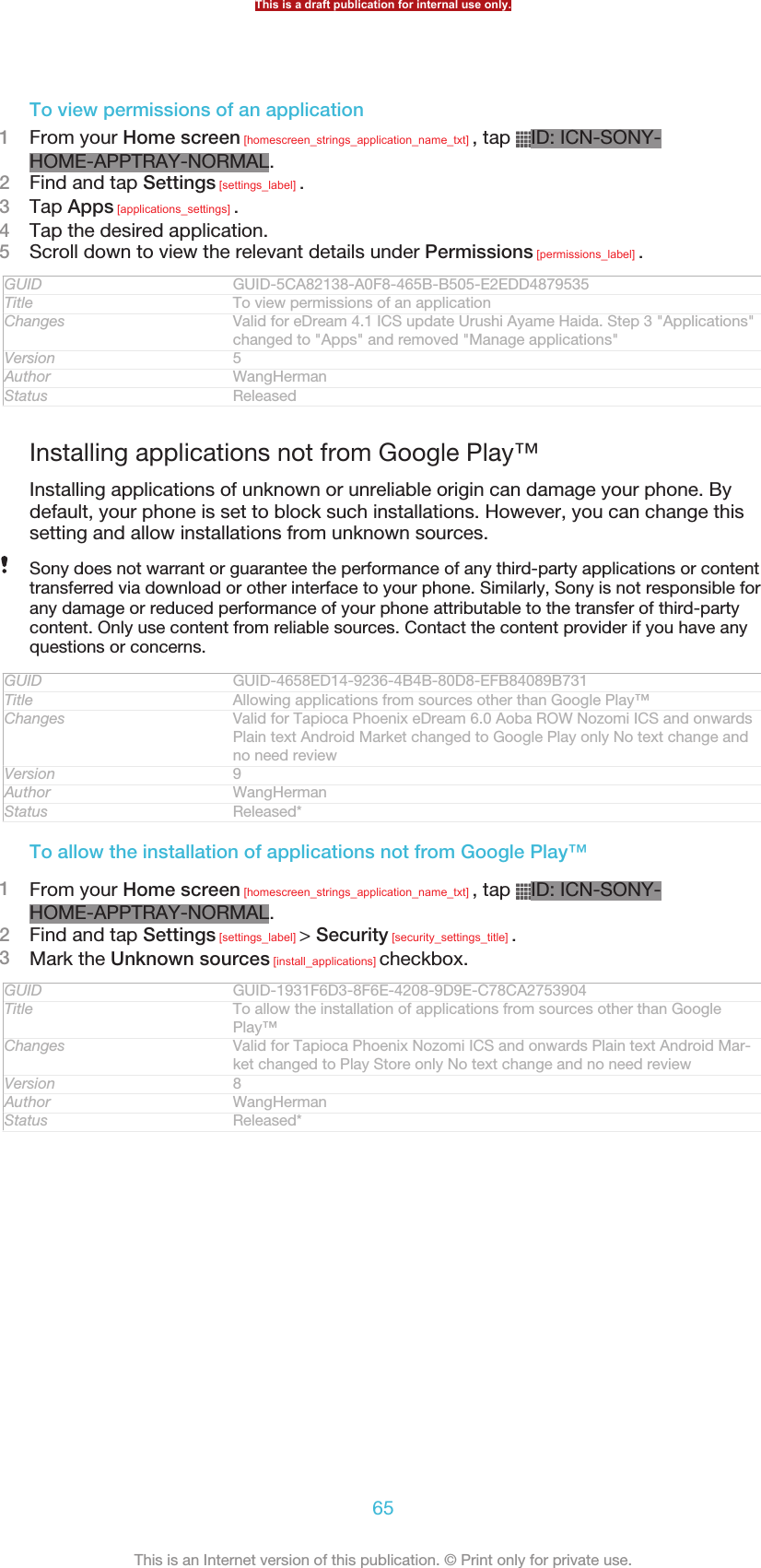 To view permissions of an application1From your Home screen [homescreen_strings_application_name_txt] , tap  ID: ICN-SONY-HOME-APPTRAY-NORMAL.2Find and tap Settings [settings_label] .3Tap Apps [applications_settings] .4Tap the desired application.5Scroll down to view the relevant details under Permissions [permissions_label] .GUID GUID-5CA82138-A0F8-465B-B505-E2EDD4879535Title To view permissions of an applicationChanges Valid for eDream 4.1 ICS update Urushi Ayame Haida. Step 3 &quot;Applications&quot;changed to &quot;Apps&quot; and removed &quot;Manage applications&quot;Version 5Author WangHermanStatus ReleasedInstalling applications not from Google Play™Installing applications of unknown or unreliable origin can damage your phone. Bydefault, your phone is set to block such installations. However, you can change thissetting and allow installations from unknown sources.Sony does not warrant or guarantee the performance of any third-party applications or contenttransferred via download or other interface to your phone. Similarly, Sony is not responsible forany damage or reduced performance of your phone attributable to the transfer of third-partycontent. Only use content from reliable sources. Contact the content provider if you have anyquestions or concerns.GUID GUID-4658ED14-9236-4B4B-80D8-EFB84089B731Title Allowing applications from sources other than Google Play™Changes Valid for Tapioca Phoenix eDream 6.0 Aoba ROW Nozomi ICS and onwardsPlain text Android Market changed to Google Play only No text change andno need reviewVersion 9Author WangHermanStatus Released*To allow the installation of applications not from Google Play™1From your Home screen [homescreen_strings_application_name_txt] , tap  ID: ICN-SONY-HOME-APPTRAY-NORMAL.2Find and tap Settings [settings_label] &gt; Security [security_settings_title] .3Mark the Unknown sources [install_applications] checkbox.GUID GUID-1931F6D3-8F6E-4208-9D9E-C78CA2753904Title To allow the installation of applications from sources other than GooglePlay™Changes Valid for Tapioca Phoenix Nozomi ICS and onwards Plain text Android Mar-ket changed to Play Store only No text change and no need reviewVersion 8Author WangHermanStatus Released*This is a draft publication for internal use only.65This is an Internet version of this publication. © Print only for private use.