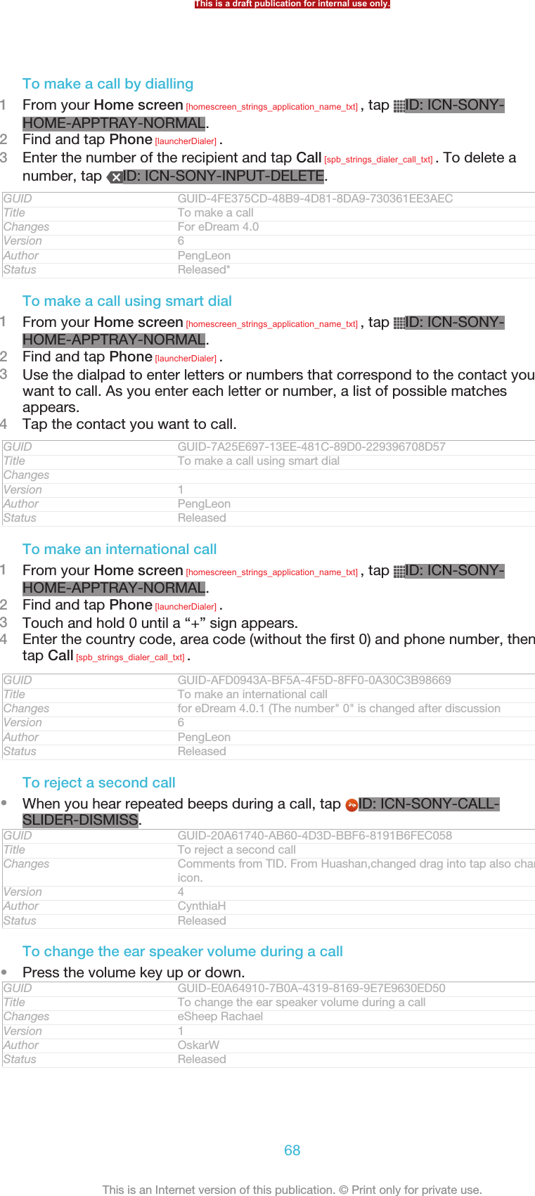 To make a call by dialling1From your Home screen [homescreen_strings_application_name_txt] , tap  ID: ICN-SONY-HOME-APPTRAY-NORMAL.2Find and tap Phone [launcherDialer] .3Enter the number of the recipient and tap Call [spb_strings_dialer_call_txt] . To delete anumber, tap  ID: ICN-SONY-INPUT-DELETE.GUID GUID-4FE375CD-48B9-4D81-8DA9-730361EE3AECTitle To make a callChanges For eDream 4.0Version 6Author PengLeonStatus Released*To make a call using smart dial1From your Home screen [homescreen_strings_application_name_txt] , tap  ID: ICN-SONY-HOME-APPTRAY-NORMAL.2Find and tap Phone [launcherDialer] .3Use the dialpad to enter letters or numbers that correspond to the contact youwant to call. As you enter each letter or number, a list of possible matchesappears.4Tap the contact you want to call.GUID GUID-7A25E697-13EE-481C-89D0-229396708D57Title To make a call using smart dialChangesVersion 1Author PengLeonStatus ReleasedTo make an international call1From your Home screen [homescreen_strings_application_name_txt] , tap  ID: ICN-SONY-HOME-APPTRAY-NORMAL.2Find and tap Phone [launcherDialer] .3Touch and hold 0 until a “+” sign appears.4Enter the country code, area code (without the first 0) and phone number, thentap Call [spb_strings_dialer_call_txt] .GUID GUID-AFD0943A-BF5A-4F5D-8FF0-0A30C3B98669Title To make an international callChanges for eDream 4.0.1 (The number&quot; 0&quot; is changed after discussionVersion 6Author PengLeonStatus ReleasedTo reject a second call•When you hear repeated beeps during a call, tap  ID: ICN-SONY-CALL-SLIDER-DISMISS.GUID GUID-20A61740-AB60-4D3D-BBF6-8191B6FEC058Title To reject a second callChanges Comments from TID. From Huashan,changed drag into tap also changed theicon.Version 4Author CynthiaHStatus ReleasedTo change the ear speaker volume during a call•Press the volume key up or down.GUID GUID-E0A64910-7B0A-4319-8169-9E7E9630ED50Title To change the ear speaker volume during a callChanges eSheep RachaelVersion 1Author OskarWStatus ReleasedThis is a draft publication for internal use only.68This is an Internet version of this publication. © Print only for private use.