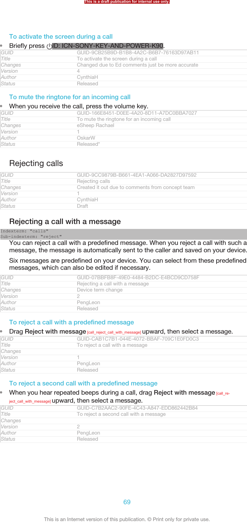 To activate the screen during a call•Briefly press  ID: ICN-SONY-KEY-AND-POWER-K90.GUID GUID-9CB25B9D-B1B8-4A2C-B6B7-76163D97AB11Title To activate the screen during a callChanges Changed due to Ed comments just be more accurateVersion 4Author CynthiaHStatus ReleasedTo mute the ringtone for an incoming call•When you receive the call, press the volume key.GUID GUID-166E8451-D0EE-4A20-8D11-A7DC0BBA7027Title To mute the ringtone for an incoming callChanges eSheep RachaelVersion 1Author OskarWStatus Released*Rejecting callsGUID GUID-9CC9879B-B661-4EA1-A066-DA2827D97592Title Rejecting callsChanges Created it out due to comments from concept teamVersion 1Author CynthiaHStatus DraftRejecting a call with a messageIndexterm: &quot;calls&quot;Sub-indexterm: &quot;reject&quot;You can reject a call with a predefined message. When you reject a call with such amessage, the message is automatically sent to the caller and saved on your device.Six messages are predefined on your device. You can select from these predefinedmessages, which can also be edited if necessary.GUID GUID-07BBFB8F-49E0-4484-B2DC-E4BCD9CD758FTitle Rejecting a call with a messageChanges Device term changeVersion 2Author PengLeonStatus ReleasedTo reject a call with a predefined message•Drag Reject with message [call_reject_call_with_message] upward, then select a message.GUID GUID-CAB1C7B1-044E-4072-BBAF-709C1E0FD0C3Title To reject a call with a messageChangesVersion 1Author PengLeonStatus ReleasedTo reject a second call with a predefined message•When you hear repeated beeps during a call, drag Reject with message [call_re-ject_call_with_message] upward, then select a message.GUID GUID-C7B2AAC2-90FE-4C43-A847-EDD862442B84Title To reject a second call with a messageChangesVersion 2Author PengLeonStatus ReleasedThis is a draft publication for internal use only.69This is an Internet version of this publication. © Print only for private use.