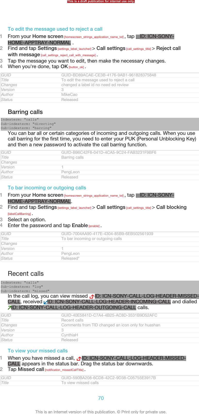 To edit the message used to reject a call1From your Home screen [homescreen_strings_application_name_txt] , tap  ID: ICN-SONY-HOME-APPTRAY-NORMAL .2Find and tap Settings [settings_label_launcher] &gt; Call settings [call_settings_title] &gt; Reject callwith message [call_settings_reject_call_with_message] .3Tap the message you want to edit, then make the necessary changes.4When you&apos;re done, tap OK [button_ok] .GUID GUID-BD89ACAE-CE3B-4176-9AB1-961828375848Title To edit the message used to reject a callChanges changed a label id no need ed reviewVersion 3Author MikeCaoStatus ReleasedBarring callsIndexterm: &quot;calls&quot;Sub-indexterm: &quot;diverting&quot;Sub-indexterm: &quot;barring&quot;You can bar all or certain categories of incoming and outgoing calls. When you usecall barring for the first time, you need to enter your PUK (Personal Unblocking Key)and then a new password to activate the call barring function.GUID GUID-B96C42F8-041D-4CA5-9C24-FAB3231F9BF6Title Barring callsChangesVersion 1Author PengLeonStatus ReleasedTo bar incoming or outgoing calls1From your Home screen [homescreen_strings_application_name_txt] , tap  ID: ICN-SONY-HOME-APPTRAY-NORMAL.2Find and tap Settings [settings_label_launcher] &gt; Call settings [call_settings_title] &gt; Call blocking[labelCallBarring] .3Select an option.4Enter the password and tap Enable [enable] .GUID GUID-7004AA90-417E-4304-85B9-6EB502561939Title To bar incoming or outgoing callsChangesVersion 1Author PengLeonStatus Released*Recent callsIndexterm: &quot;calls&quot;Sub-indexterm: &quot;log&quot;Sub-indexterm: &quot;missed&quot;In the call log, you can view missed  ID: ICN-SONY-CALL-LOG-HEADER-MISSED-CALL, received  ID: ICN-SONY-CALL-LOG-HEADER-INCOMING-CALL and dialledID: ICN-SONY-CALL-LOG-HEADER-OUTGOING-CALL calls.GUID GUID-40E5841D-C7A4-4B25-AC8D-3531B9D52AFCTitle Recent callsChanges Comments from TID changed an icon only for huashanVersion 3Author CynthiaHStatus ReleasedTo view your missed calls1When you have missed a call,  ID: ICN-SONY-CALL-LOG-HEADER-MISSED-CALL appears in the status bar. Drag the status bar downwards.2Tap Missed call [notification_missedCallTitle] .GUID GUID-590BA208-6CD8-42C2-9D38-C05755E3917BTitle To view missed callsThis is a draft publication for internal use only.70This is an Internet version of this publication. © Print only for private use.