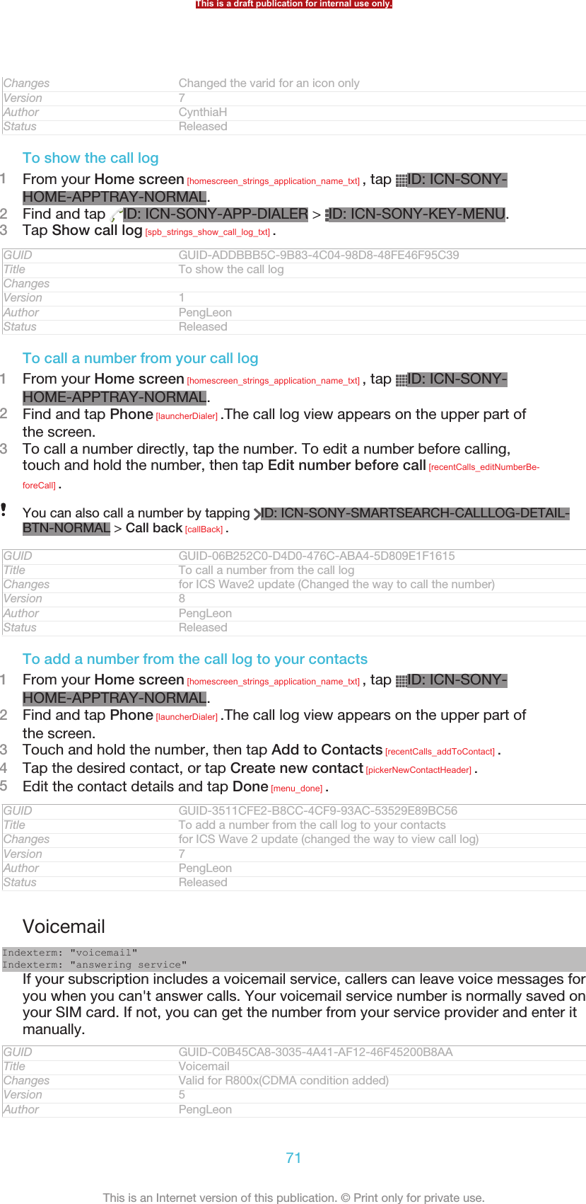 Changes Changed the varid for an icon onlyVersion 7Author CynthiaHStatus ReleasedTo show the call log1From your Home screen [homescreen_strings_application_name_txt] , tap  ID: ICN-SONY-HOME-APPTRAY-NORMAL.2Find and tap  ID: ICN-SONY-APP-DIALER &gt;  ID: ICN-SONY-KEY-MENU.3Tap Show call log [spb_strings_show_call_log_txt] .GUID GUID-ADDBBB5C-9B83-4C04-98D8-48FE46F95C39Title To show the call logChangesVersion 1Author PengLeonStatus ReleasedTo call a number from your call log1From your Home screen [homescreen_strings_application_name_txt] , tap  ID: ICN-SONY-HOME-APPTRAY-NORMAL.2Find and tap Phone [launcherDialer] .The call log view appears on the upper part ofthe screen.3To call a number directly, tap the number. To edit a number before calling,touch and hold the number, then tap Edit number before call [recentCalls_editNumberBe-foreCall] .You can also call a number by tapping  ID: ICN-SONY-SMARTSEARCH-CALLLOG-DETAIL-BTN-NORMAL &gt; Call back [callBack] .GUID GUID-06B252C0-D4D0-476C-ABA4-5D809E1F1615Title To call a number from the call logChanges for ICS Wave2 update (Changed the way to call the number)Version 8Author PengLeonStatus ReleasedTo add a number from the call log to your contacts1From your Home screen [homescreen_strings_application_name_txt] , tap  ID: ICN-SONY-HOME-APPTRAY-NORMAL.2Find and tap Phone [launcherDialer] .The call log view appears on the upper part ofthe screen.3Touch and hold the number, then tap Add to Contacts [recentCalls_addToContact] .4Tap the desired contact, or tap Create new contact [pickerNewContactHeader] .5Edit the contact details and tap Done [menu_done] .GUID GUID-3511CFE2-B8CC-4CF9-93AC-53529E89BC56Title To add a number from the call log to your contactsChanges for ICS Wave 2 update (changed the way to view call log)Version 7Author PengLeonStatus ReleasedVoicemailIndexterm: &quot;voicemail&quot;Indexterm: &quot;answering service&quot;If your subscription includes a voicemail service, callers can leave voice messages foryou when you can&apos;t answer calls. Your voicemail service number is normally saved onyour SIM card. If not, you can get the number from your service provider and enter itmanually.GUID GUID-C0B45CA8-3035-4A41-AF12-46F45200B8AATitle VoicemailChanges Valid for R800x(CDMA condition added)Version 5Author PengLeonThis is a draft publication for internal use only.71This is an Internet version of this publication. © Print only for private use.