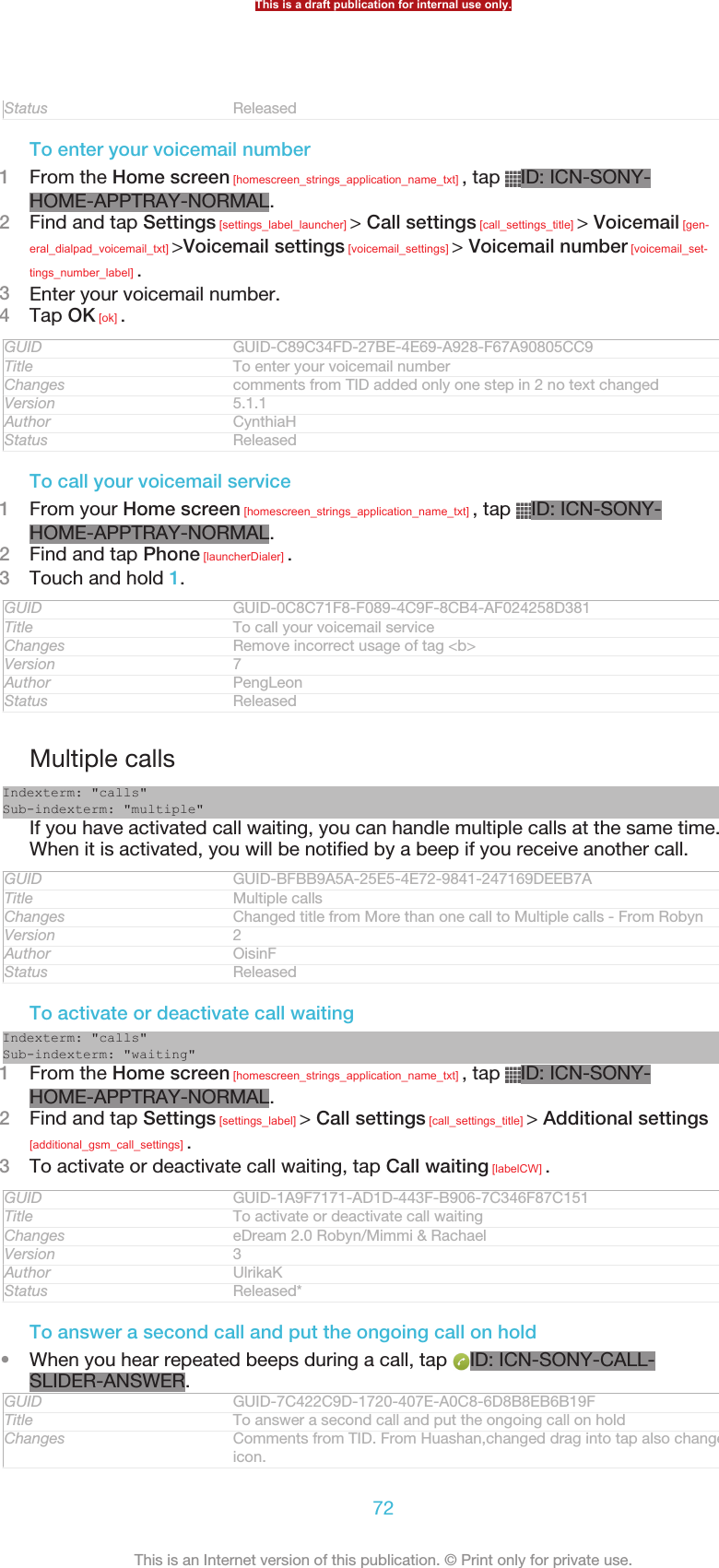 Status ReleasedTo enter your voicemail number1From the Home screen [homescreen_strings_application_name_txt] , tap  ID: ICN-SONY-HOME-APPTRAY-NORMAL.2Find and tap Settings [settings_label_launcher] &gt; Call settings [call_settings_title] &gt; Voicemail [gen-eral_dialpad_voicemail_txt] &gt;Voicemail settings [voicemail_settings] &gt; Voicemail number [voicemail_set-tings_number_label] .3Enter your voicemail number.4Tap OK [ok] .GUID GUID-C89C34FD-27BE-4E69-A928-F67A90805CC9Title To enter your voicemail numberChanges comments from TID added only one step in 2 no text changedVersion 5.1.1Author CynthiaHStatus ReleasedTo call your voicemail service1From your Home screen [homescreen_strings_application_name_txt] , tap  ID: ICN-SONY-HOME-APPTRAY-NORMAL.2Find and tap Phone [launcherDialer] .3Touch and hold 1.GUID GUID-0C8C71F8-F089-4C9F-8CB4-AF024258D381Title To call your voicemail serviceChanges Remove incorrect usage of tag &lt;b&gt;Version 7Author PengLeonStatus ReleasedMultiple callsIndexterm: &quot;calls&quot;Sub-indexterm: &quot;multiple&quot;If you have activated call waiting, you can handle multiple calls at the same time.When it is activated, you will be notified by a beep if you receive another call.GUID GUID-BFBB9A5A-25E5-4E72-9841-247169DEEB7ATitle Multiple callsChanges Changed title from More than one call to Multiple calls - From RobynVersion 2Author OisinFStatus ReleasedTo activate or deactivate call waitingIndexterm: &quot;calls&quot;Sub-indexterm: &quot;waiting&quot;1From the Home screen [homescreen_strings_application_name_txt] , tap  ID: ICN-SONY-HOME-APPTRAY-NORMAL.2Find and tap Settings [settings_label] &gt; Call settings [call_settings_title] &gt; Additional settings[additional_gsm_call_settings] .3To activate or deactivate call waiting, tap Call waiting [labelCW] .GUID GUID-1A9F7171-AD1D-443F-B906-7C346F87C151Title To activate or deactivate call waitingChanges eDream 2.0 Robyn/Mimmi &amp; RachaelVersion 3Author UlrikaKStatus Released*To answer a second call and put the ongoing call on hold•When you hear repeated beeps during a call, tap  ID: ICN-SONY-CALL-SLIDER-ANSWER.GUID GUID-7C422C9D-1720-407E-A0C8-6D8B8EB6B19FTitle To answer a second call and put the ongoing call on holdChanges Comments from TID. From Huashan,changed drag into tap also changed theicon.This is a draft publication for internal use only.72This is an Internet version of this publication. © Print only for private use.