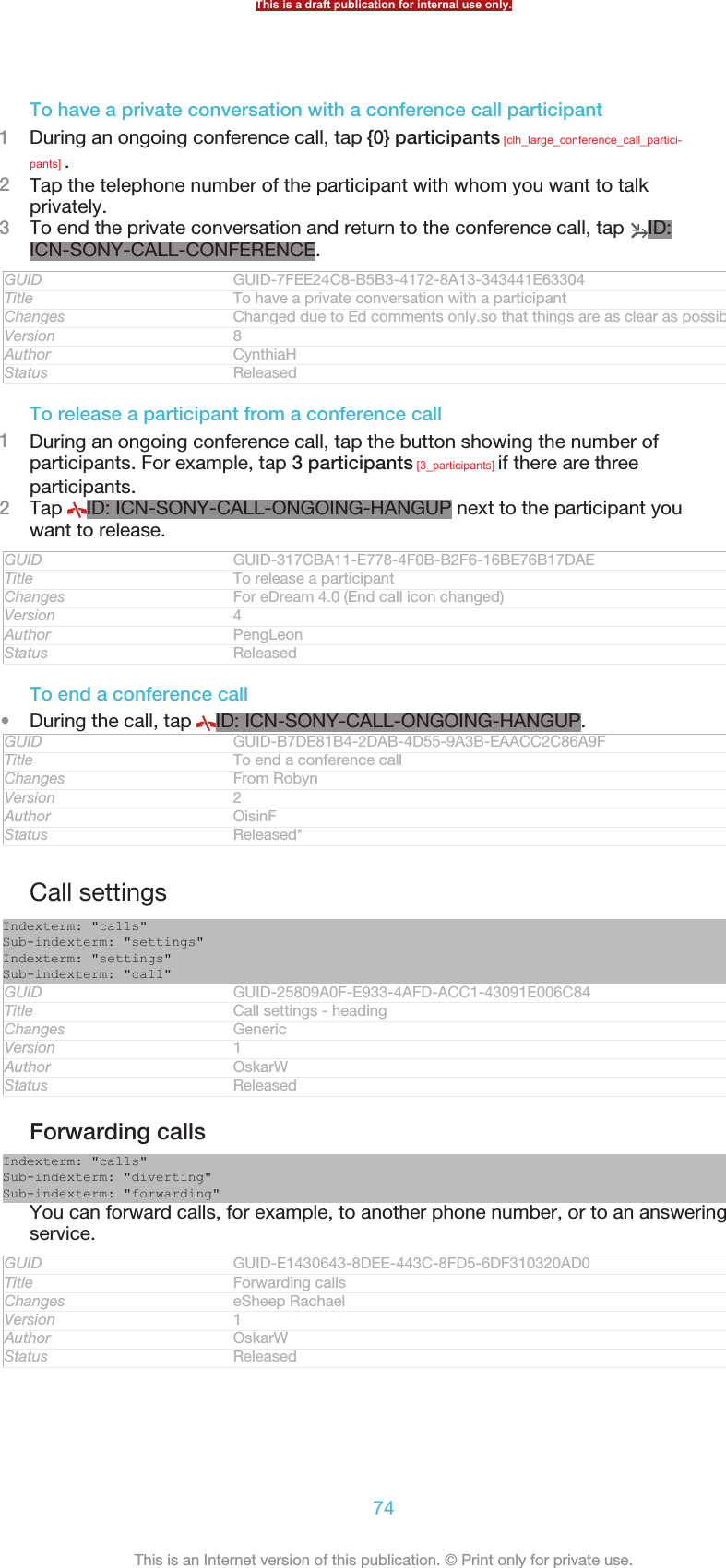 To have a private conversation with a conference call participant1During an ongoing conference call, tap {0} participants [clh_large_conference_call_partici-pants] .2Tap the telephone number of the participant with whom you want to talkprivately.3To end the private conversation and return to the conference call, tap  ID:ICN-SONY-CALL-CONFERENCE.GUID GUID-7FEE24C8-B5B3-4172-8A13-343441E63304Title To have a private conversation with a participantChanges Changed due to Ed comments only.so that things are as clear as possible.Version 8Author CynthiaHStatus ReleasedTo release a participant from a conference call1During an ongoing conference call, tap the button showing the number ofparticipants. For example, tap 3 participants [3_participants] if there are threeparticipants.2Tap  ID: ICN-SONY-CALL-ONGOING-HANGUP next to the participant youwant to release.GUID GUID-317CBA11-E778-4F0B-B2F6-16BE76B17DAETitle To release a participantChanges For eDream 4.0 (End call icon changed)Version 4Author PengLeonStatus ReleasedTo end a conference call•During the call, tap  ID: ICN-SONY-CALL-ONGOING-HANGUP.GUID GUID-B7DE81B4-2DAB-4D55-9A3B-EAACC2C86A9FTitle To end a conference callChanges From RobynVersion 2Author OisinFStatus Released*Call settingsIndexterm: &quot;calls&quot;Sub-indexterm: &quot;settings&quot;Indexterm: &quot;settings&quot;Sub-indexterm: &quot;call&quot;GUID GUID-25809A0F-E933-4AFD-ACC1-43091E006C84Title Call settings - headingChanges GenericVersion 1Author OskarWStatus ReleasedForwarding callsIndexterm: &quot;calls&quot;Sub-indexterm: &quot;diverting&quot;Sub-indexterm: &quot;forwarding&quot;You can forward calls, for example, to another phone number, or to an answeringservice.GUID GUID-E1430643-8DEE-443C-8FD5-6DF310320AD0Title Forwarding callsChanges eSheep RachaelVersion 1Author OskarWStatus ReleasedThis is a draft publication for internal use only.74This is an Internet version of this publication. © Print only for private use.