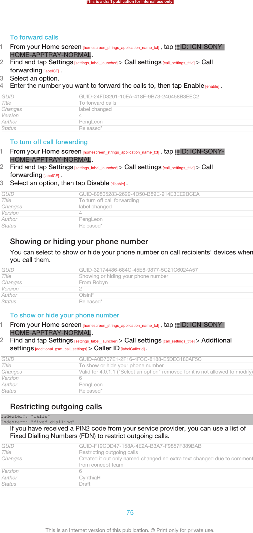 To forward calls1From your Home screen [homescreen_strings_application_name_txt] , tap  ID: ICN-SONY-HOME-APPTRAY-NORMAL.2Find and tap Settings [settings_label_launcher] &gt; Call settings [call_settings_title] &gt; Callforwarding [labelCF] .3Select an option.4Enter the number you want to forward the calls to, then tap Enable [enable] .GUID GUID-24FD3201-10EA-418F-9B73-240458B3EEC2Title To forward callsChanges label changedVersion 4Author PengLeonStatus Released*To turn off call forwarding1From your Home screen [homescreen_strings_application_name_txt] , tap  ID: ICN-SONY-HOME-APPTRAY-NORMAL.2Find and tap Settings [settings_label_launcher] &gt; Call settings [call_settings_title] &gt; Callforwarding [labelCF] .3Select an option, then tap Disable [disable] .GUID GUID-89805283-2629-4D50-B89E-914E3EE2BCEATitle To turn off call forwardingChanges label changedVersion 4Author PengLeonStatus Released*Showing or hiding your phone numberYou can select to show or hide your phone number on call recipients&apos; devices whenyou call them.GUID GUID-32174486-684C-45E8-9877-5C21C6024A57Title Showing or hiding your phone numberChanges From RobynVersion 2Author OisinFStatus Released*To show or hide your phone number1From your Home screen [homescreen_strings_application_name_txt] , tap  ID: ICN-SONY-HOME-APPTRAY-NORMAL.2Find and tap Settings [settings_label_launcher] &gt; Call settings [call_settings_title] &gt; Additionalsettings [additional_gsm_call_settings] &gt; Caller ID [labelCallerId] .GUID GUID-A0B707E1-2F16-4FCC-8188-E5DEC180AF5CTitle To show or hide your phone numberChanges Valid for 4.0.1.1 (&quot;Select an option&quot; removed for it is not allowed to modify)Version 6Author PengLeonStatus Released*Restricting outgoing callsIndexterm: &quot;calls&quot;Indexterm: &quot;fixed dialling&quot;If you have received a PIN2 code from your service provider, you can use a list ofFixed Dialling Numbers (FDN) to restrict outgoing calls.GUID GUID-F19CDD47-158A-4E2A-B3A7-F9857F389BABTitle Restricting outgoing callsChanges Created it out only named changed no extra text changed due to commentsfrom concept teamVersion 6Author CynthiaHStatus DraftThis is a draft publication for internal use only.75This is an Internet version of this publication. © Print only for private use.