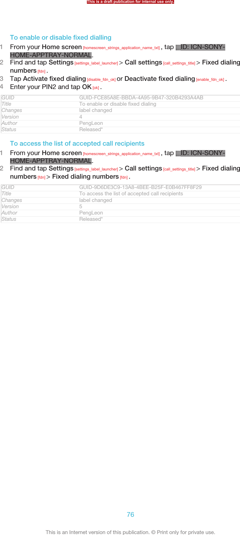 To enable or disable fixed dialling1From your Home screen [homescreen_strings_application_name_txt] , tap  ID: ICN-SONY-HOME-APPTRAY-NORMAL.2Find and tap Settings [settings_label_launcher] &gt; Call settings [call_settings_title] &gt; Fixed dialingnumbers [fdn] .3Tap Activate fixed dialing [disable_fdn_ok] or Deactivate fixed dialing [enable_fdn_ok] .4Enter your PIN2 and tap OK [ok] .GUID GUID-FCE85A8E-BBDA-4A95-9B47-320B4293A4ABTitle To enable or disable fixed dialingChanges label changedVersion 4Author PengLeonStatus Released*To access the list of accepted call recipients1From your Home screen [homescreen_strings_application_name_txt] , tap  ID: ICN-SONY-HOME-APPTRAY-NORMAL.2Find and tap Settings [settings_label_launcher] &gt; Call settings [call_settings_title] &gt; Fixed dialingnumbers [fdn] &gt; Fixed dialing numbers [fdn] .GUID GUID-9D6DE3C9-13A8-4BEE-B25F-E0B467FF8F29Title To access the list of accepted call recipientsChanges label changedVersion 5Author PengLeonStatus Released*This is a draft publication for internal use only.76This is an Internet version of this publication. © Print only for private use.