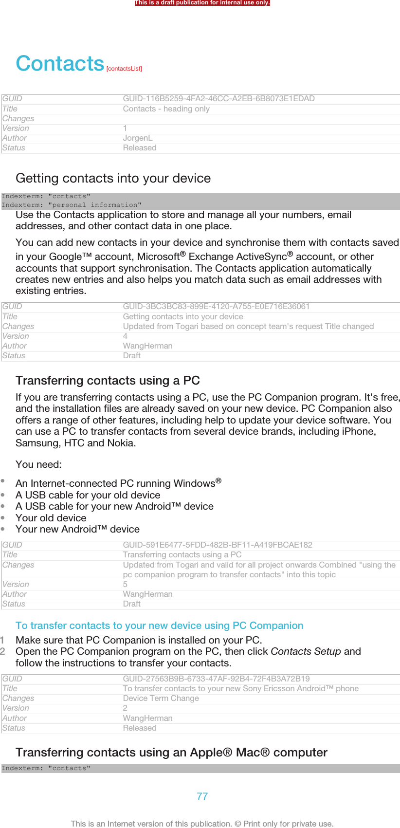 Contacts [contactsList]GUID GUID-116B5259-4FA2-46CC-A2EB-6B8073E1EDADTitle Contacts - heading onlyChangesVersion 1Author JorgenLStatus ReleasedGetting contacts into your deviceIndexterm: &quot;contacts&quot;Indexterm: &quot;personal information&quot;Use the Contacts application to store and manage all your numbers, emailaddresses, and other contact data in one place.You can add new contacts in your device and synchronise them with contacts savedin your Google™ account, Microsoft® Exchange ActiveSync® account, or otheraccounts that support synchronisation. The Contacts application automaticallycreates new entries and also helps you match data such as email addresses withexisting entries.GUID GUID-3BC3BC83-899E-4120-A755-E0E716E36061Title Getting contacts into your deviceChanges Updated from Togari based on concept team&apos;s request Title changedVersion 4Author WangHermanStatus DraftTransferring contacts using a PCIf you are transferring contacts using a PC, use the PC Companion program. It&apos;s free,and the installation files are already saved on your new device. PC Companion alsooffers a range of other features, including help to update your device software. Youcan use a PC to transfer contacts from several device brands, including iPhone,Samsung, HTC and Nokia.You need:•An Internet-connected PC running Windows®•A USB cable for your old device•A USB cable for your new Android™ device•Your old device•Your new Android™ deviceGUID GUID-591E6477-5FDD-482B-BF11-A419FBCAE182Title Transferring contacts using a PCChanges Updated from Togari and valid for all project onwards Combined &quot;using thepc companion program to transfer contacts&quot; into this topicVersion 5Author WangHermanStatus DraftTo transfer contacts to your new device using PC Companion1Make sure that PC Companion is installed on your PC.2Open the PC Companion program on the PC, then click Contacts Setup andfollow the instructions to transfer your contacts.GUID GUID-27563B9B-6733-47AF-92B4-72F4B3A72B19Title To transfer contacts to your new Sony Ericsson Android™ phoneChanges Device Term ChangeVersion 2Author WangHermanStatus ReleasedTransferring contacts using an Apple® Mac® computerIndexterm: &quot;contacts&quot;This is a draft publication for internal use only.77This is an Internet version of this publication. © Print only for private use.