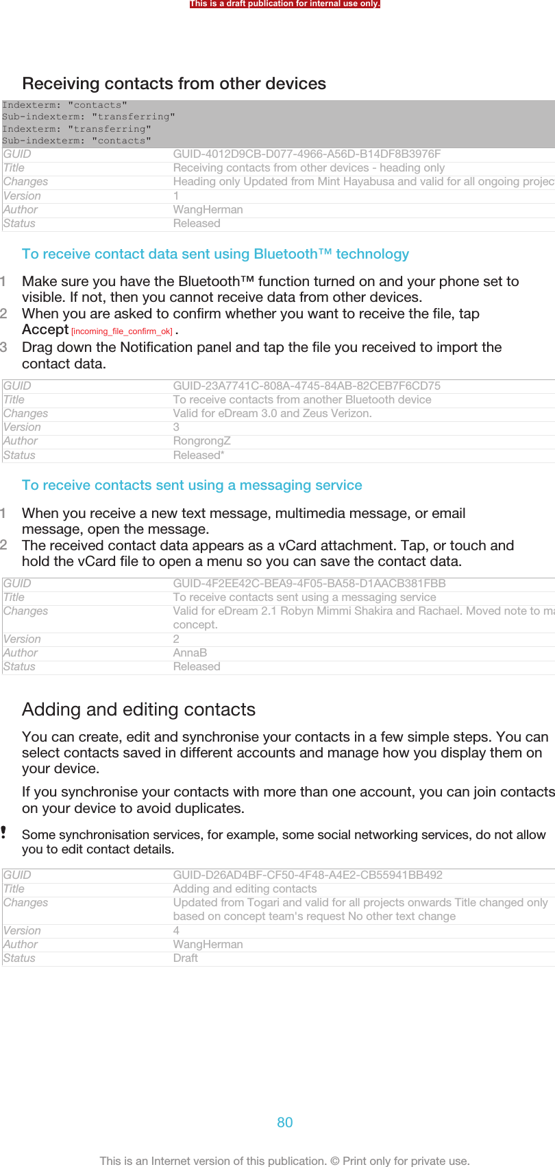 Receiving contacts from other devicesIndexterm: &quot;contacts&quot;Sub-indexterm: &quot;transferring&quot;Indexterm: &quot;transferring&quot;Sub-indexterm: &quot;contacts&quot;GUID GUID-4012D9CB-D077-4966-A56D-B14DF8B3976FTitle Receiving contacts from other devices - heading onlyChanges Heading only Updated from Mint Hayabusa and valid for all ongoing projectsVersion 1Author WangHermanStatus ReleasedTo receive contact data sent using Bluetooth™ technology1Make sure you have the Bluetooth™ function turned on and your phone set tovisible. If not, then you cannot receive data from other devices.2When you are asked to confirm whether you want to receive the file, tapAccept [incoming_file_confirm_ok] .3Drag down the Notification panel and tap the file you received to import thecontact data.GUID GUID-23A7741C-808A-4745-84AB-82CEB7F6CD75Title To receive contacts from another Bluetooth deviceChanges Valid for eDream 3.0 and Zeus Verizon.Version 3Author RongrongZStatus Released*To receive contacts sent using a messaging service1When you receive a new text message, multimedia message, or emailmessage, open the message.2The received contact data appears as a vCard attachment. Tap, or touch andhold the vCard file to open a menu so you can save the contact data.GUID GUID-4F2EE42C-BEA9-4F05-BA58-D1AACB381FBBTitle To receive contacts sent using a messaging serviceChanges Valid for eDream 2.1 Robyn Mimmi Shakira and Rachael. Moved note to mainconcept.Version 2Author AnnaBStatus ReleasedAdding and editing contactsYou can create, edit and synchronise your contacts in a few simple steps. You canselect contacts saved in different accounts and manage how you display them onyour device.If you synchronise your contacts with more than one account, you can join contactson your device to avoid duplicates.Some synchronisation services, for example, some social networking services, do not allowyou to edit contact details.GUID GUID-D26AD4BF-CF50-4F48-A4E2-CB55941BB492Title Adding and editing contactsChanges Updated from Togari and valid for all projects onwards Title changed onlybased on concept team&apos;s request No other text changeVersion 4Author WangHermanStatus DraftThis is a draft publication for internal use only.80This is an Internet version of this publication. © Print only for private use.