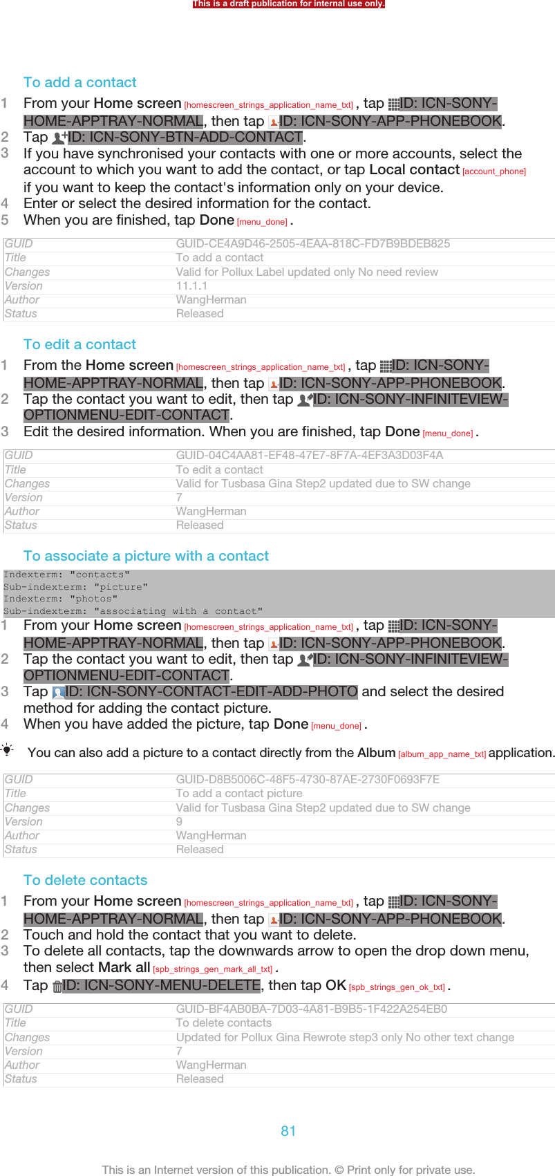 To add a contact1From your Home screen [homescreen_strings_application_name_txt] , tap  ID: ICN-SONY-HOME-APPTRAY-NORMAL, then tap  ID: ICN-SONY-APP-PHONEBOOK.2Tap  ID: ICN-SONY-BTN-ADD-CONTACT.3If you have synchronised your contacts with one or more accounts, select theaccount to which you want to add the contact, or tap Local contact [account_phone]if you want to keep the contact&apos;s information only on your device.4Enter or select the desired information for the contact.5When you are finished, tap Done [menu_done] .GUID GUID-CE4A9D46-2505-4EAA-818C-FD7B9BDEB825Title To add a contactChanges Valid for Pollux Label updated only No need reviewVersion 11.1.1Author WangHermanStatus ReleasedTo edit a contact1From the Home screen [homescreen_strings_application_name_txt] , tap  ID: ICN-SONY-HOME-APPTRAY-NORMAL, then tap  ID: ICN-SONY-APP-PHONEBOOK.2Tap the contact you want to edit, then tap  ID: ICN-SONY-INFINITEVIEW-OPTIONMENU-EDIT-CONTACT.3Edit the desired information. When you are finished, tap Done [menu_done] .GUID GUID-04C4AA81-EF48-47E7-8F7A-4EF3A3D03F4ATitle To edit a contactChanges Valid for Tusbasa Gina Step2 updated due to SW changeVersion 7Author WangHermanStatus ReleasedTo associate a picture with a contactIndexterm: &quot;contacts&quot;Sub-indexterm: &quot;picture&quot;Indexterm: &quot;photos&quot;Sub-indexterm: &quot;associating with a contact&quot;1From your Home screen [homescreen_strings_application_name_txt] , tap  ID: ICN-SONY-HOME-APPTRAY-NORMAL, then tap  ID: ICN-SONY-APP-PHONEBOOK.2Tap the contact you want to edit, then tap  ID: ICN-SONY-INFINITEVIEW-OPTIONMENU-EDIT-CONTACT.3Tap  ID: ICN-SONY-CONTACT-EDIT-ADD-PHOTO and select the desiredmethod for adding the contact picture.4When you have added the picture, tap Done [menu_done] .You can also add a picture to a contact directly from the Album [album_app_name_txt] application.GUID GUID-D8B5006C-48F5-4730-87AE-2730F0693F7ETitle To add a contact pictureChanges Valid for Tusbasa Gina Step2 updated due to SW changeVersion 9Author WangHermanStatus ReleasedTo delete contacts1From your Home screen [homescreen_strings_application_name_txt] , tap  ID: ICN-SONY-HOME-APPTRAY-NORMAL, then tap  ID: ICN-SONY-APP-PHONEBOOK.2Touch and hold the contact that you want to delete.3To delete all contacts, tap the downwards arrow to open the drop down menu,then select Mark all [spb_strings_gen_mark_all_txt] .4Tap  ID: ICN-SONY-MENU-DELETE, then tap OK [spb_strings_gen_ok_txt] .GUID GUID-BF4AB0BA-7D03-4A81-B9B5-1F422A254EB0Title To delete contactsChanges Updated for Pollux Gina Rewrote step3 only No other text changeVersion 7Author WangHermanStatus ReleasedThis is a draft publication for internal use only.81This is an Internet version of this publication. © Print only for private use.