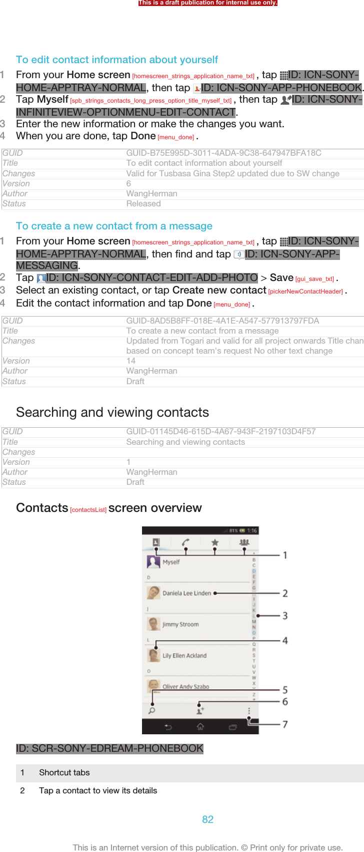 To edit contact information about yourself1From your Home screen [homescreen_strings_application_name_txt] , tap  ID: ICN-SONY-HOME-APPTRAY-NORMAL, then tap  ID: ICN-SONY-APP-PHONEBOOK.2Tap Myself [spb_strings_contacts_long_press_option_title_myself_txt] , then tap  ID: ICN-SONY-INFINITEVIEW-OPTIONMENU-EDIT-CONTACT.3Enter the new information or make the changes you want.4When you are done, tap Done [menu_done] .GUID GUID-B75E995D-3011-4ADA-9C38-647947BFA18CTitle To edit contact information about yourselfChanges Valid for Tusbasa Gina Step2 updated due to SW changeVersion 6Author WangHermanStatus ReleasedTo create a new contact from a message1From your Home screen [homescreen_strings_application_name_txt] , tap  ID: ICN-SONY-HOME-APPTRAY-NORMAL, then find and tap  ID: ICN-SONY-APP-MESSAGING.2Tap  ID: ICN-SONY-CONTACT-EDIT-ADD-PHOTO &gt; Save [gui_save_txt] .3Select an existing contact, or tap Create new contact [pickerNewContactHeader] .4Edit the contact information and tap Done [menu_done] .GUID GUID-8AD5B8FF-018E-4A1E-A547-577913797FDATitle To create a new contact from a messageChanges Updated from Togari and valid for all project onwards Title changed onlybased on concept team&apos;s request No other text changeVersion 14Author WangHermanStatus DraftSearching and viewing contactsGUID GUID-01145D46-615D-4A67-943F-2197103D4F57Title Searching and viewing contactsChangesVersion 1Author WangHermanStatus DraftContacts [contactsList] screen overviewID: SCR-SONY-EDREAM-PHONEBOOK1Shortcut tabs2 Tap a contact to view its detailsThis is a draft publication for internal use only.82This is an Internet version of this publication. © Print only for private use.