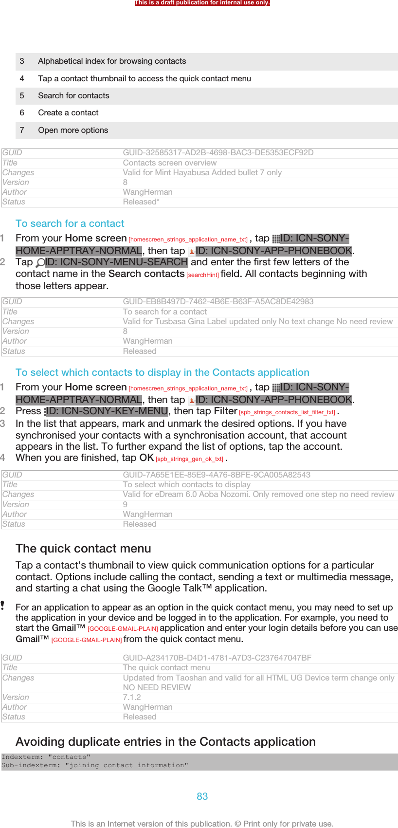 3 Alphabetical index for browsing contacts4 Tap a contact thumbnail to access the quick contact menu5 Search for contacts6 Create a contact7 Open more optionsGUID GUID-32585317-AD2B-4698-BAC3-DE5353ECF92DTitle Contacts screen overviewChanges Valid for Mint Hayabusa Added bullet 7 onlyVersion 8Author WangHermanStatus Released*To search for a contact1From your Home screen [homescreen_strings_application_name_txt] , tap  ID: ICN-SONY-HOME-APPTRAY-NORMAL, then tap  ID: ICN-SONY-APP-PHONEBOOK.2Tap  ID: ICN-SONY-MENU-SEARCH and enter the first few letters of thecontact name in the Search contacts [searchHint] field. All contacts beginning withthose letters appear.GUID GUID-EB8B497D-7462-4B6E-B63F-A5AC8DE42983Title To search for a contactChanges Valid for Tusbasa Gina Label updated only No text change No need reviewVersion 8Author WangHermanStatus ReleasedTo select which contacts to display in the Contacts application1From your Home screen [homescreen_strings_application_name_txt] , tap  ID: ICN-SONY-HOME-APPTRAY-NORMAL, then tap  ID: ICN-SONY-APP-PHONEBOOK.2Press  ID: ICN-SONY-KEY-MENU, then tap Filter [spb_strings_contacts_list_filter_txt] .3In the list that appears, mark and unmark the desired options. If you havesynchronised your contacts with a synchronisation account, that accountappears in the list. To further expand the list of options, tap the account.4When you are finished, tap OK [spb_strings_gen_ok_txt] .GUID GUID-7A65E1EE-85E9-4A76-8BFE-9CA005A82543Title To select which contacts to displayChanges Valid for eDream 6.0 Aoba Nozomi. Only removed one step no need reviewVersion 9Author WangHermanStatus ReleasedThe quick contact menuTap a contact&apos;s thumbnail to view quick communication options for a particularcontact. Options include calling the contact, sending a text or multimedia message,and starting a chat using the Google Talk™ application.For an application to appear as an option in the quick contact menu, you may need to set upthe application in your device and be logged in to the application. For example, you need tostart the Gmail™ [GOOGLE-GMAIL-PLAIN] application and enter your login details before you can useGmail™ [GOOGLE-GMAIL-PLAIN] from the quick contact menu.GUID GUID-A234170B-D4D1-4781-A7D3-C237647047BFTitle The quick contact menuChanges Updated from Taoshan and valid for all HTML UG Device term change onlyNO NEED REVIEWVersion 7.1.2Author WangHermanStatus ReleasedAvoiding duplicate entries in the Contacts applicationIndexterm: &quot;contacts&quot;Sub-indexterm: &quot;joining contact information&quot;This is a draft publication for internal use only.83This is an Internet version of this publication. © Print only for private use.