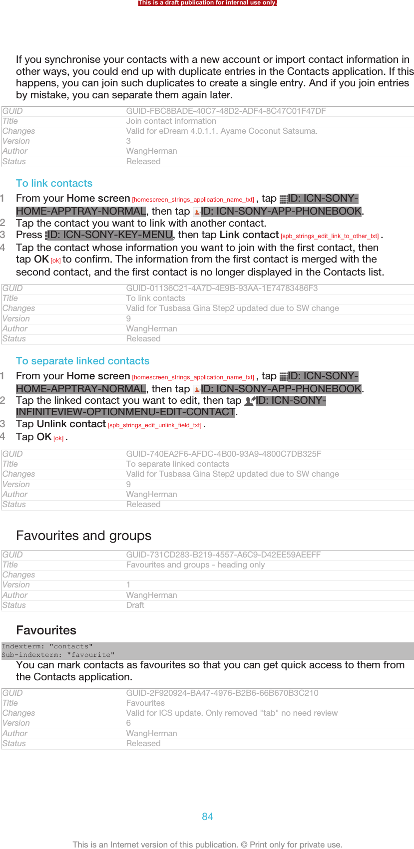 If you synchronise your contacts with a new account or import contact information inother ways, you could end up with duplicate entries in the Contacts application. If thishappens, you can join such duplicates to create a single entry. And if you join entriesby mistake, you can separate them again later.GUID GUID-FBC8BADE-40C7-48D2-ADF4-8C47C01F47DFTitle Join contact informationChanges Valid for eDream 4.0.1.1. Ayame Coconut Satsuma.Version 3Author WangHermanStatus ReleasedTo link contacts1From your Home screen [homescreen_strings_application_name_txt] , tap  ID: ICN-SONY-HOME-APPTRAY-NORMAL, then tap  ID: ICN-SONY-APP-PHONEBOOK.2Tap the contact you want to link with another contact.3Press  ID: ICN-SONY-KEY-MENU, then tap Link contact [spb_strings_edit_link_to_other_txt] .4Tap the contact whose information you want to join with the first contact, thentap OK [ok] to confirm. The information from the first contact is merged with thesecond contact, and the first contact is no longer displayed in the Contacts list.GUID GUID-01136C21-4A7D-4E9B-93AA-1E74783486F3Title To link contactsChanges Valid for Tusbasa Gina Step2 updated due to SW changeVersion 9Author WangHermanStatus ReleasedTo separate linked contacts1From your Home screen [homescreen_strings_application_name_txt] , tap  ID: ICN-SONY-HOME-APPTRAY-NORMAL, then tap  ID: ICN-SONY-APP-PHONEBOOK.2Tap the linked contact you want to edit, then tap  ID: ICN-SONY-INFINITEVIEW-OPTIONMENU-EDIT-CONTACT.3Tap Unlink contact [spb_strings_edit_unlink_field_txt] .4Tap OK [ok] .GUID GUID-740EA2F6-AFDC-4B00-93A9-4800C7DB325FTitle To separate linked contactsChanges Valid for Tusbasa Gina Step2 updated due to SW changeVersion 9Author WangHermanStatus ReleasedFavourites and groupsGUID GUID-731CD283-B219-4557-A6C9-D42EE59AEEFFTitle Favourites and groups - heading onlyChangesVersion 1Author WangHermanStatus DraftFavouritesIndexterm: &quot;contacts&quot;Sub-indexterm: &quot;favourite&quot;You can mark contacts as favourites so that you can get quick access to them fromthe Contacts application.GUID GUID-2F920924-BA47-4976-B2B6-66B670B3C210Title FavouritesChanges Valid for ICS update. Only removed &quot;tab&quot; no need reviewVersion 6Author WangHermanStatus ReleasedThis is a draft publication for internal use only.84This is an Internet version of this publication. © Print only for private use.