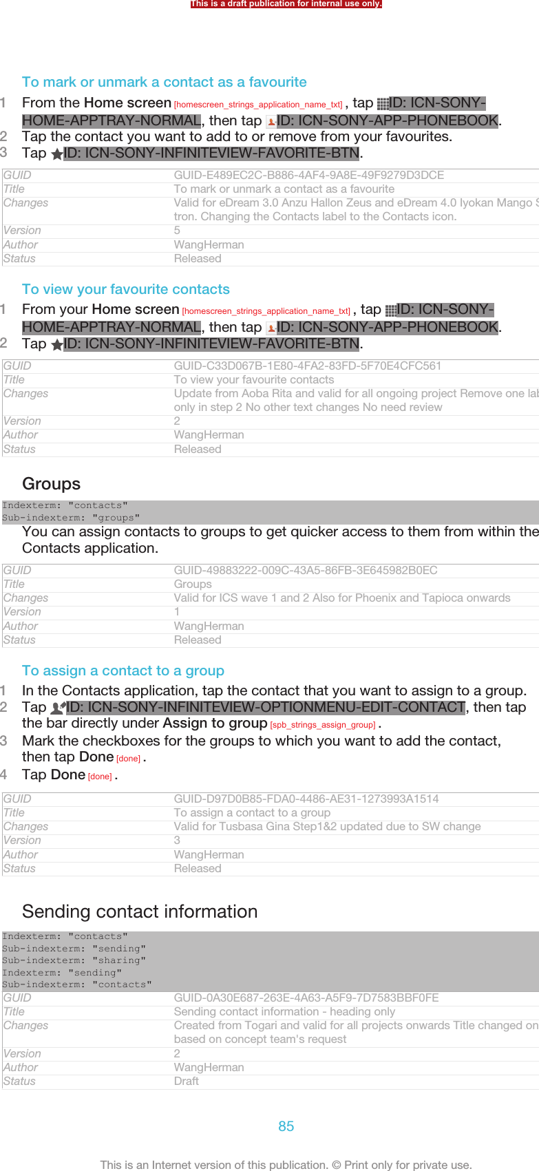 To mark or unmark a contact as a favourite1From the Home screen [homescreen_strings_application_name_txt] , tap  ID: ICN-SONY-HOME-APPTRAY-NORMAL, then tap  ID: ICN-SONY-APP-PHONEBOOK.2Tap the contact you want to add to or remove from your favourites.3Tap  ID: ICN-SONY-INFINITEVIEW-FAVORITE-BTN.GUID GUID-E489EC2C-B886-4AF4-9A8E-49F9279D3DCETitle To mark or unmark a contact as a favouriteChanges Valid for eDream 3.0 Anzu Hallon Zeus and eDream 4.0 Iyokan Mango Smul-tron. Changing the Contacts label to the Contacts icon.Version 5Author WangHermanStatus ReleasedTo view your favourite contacts1From your Home screen [homescreen_strings_application_name_txt] , tap  ID: ICN-SONY-HOME-APPTRAY-NORMAL, then tap  ID: ICN-SONY-APP-PHONEBOOK.2Tap  ID: ICN-SONY-INFINITEVIEW-FAVORITE-BTN.GUID GUID-C33D067B-1E80-4FA2-83FD-5F70E4CFC561Title To view your favourite contactsChanges Update from Aoba Rita and valid for all ongoing project Remove one labelonly in step 2 No other text changes No need reviewVersion 2Author WangHermanStatus ReleasedGroupsIndexterm: &quot;contacts&quot;Sub-indexterm: &quot;groups&quot;You can assign contacts to groups to get quicker access to them from within theContacts application.GUID GUID-49883222-009C-43A5-86FB-3E645982B0ECTitle GroupsChanges Valid for ICS wave 1 and 2 Also for Phoenix and Tapioca onwardsVersion 1Author WangHermanStatus ReleasedTo assign a contact to a group1In the Contacts application, tap the contact that you want to assign to a group.2Tap  ID: ICN-SONY-INFINITEVIEW-OPTIONMENU-EDIT-CONTACT, then tapthe bar directly under Assign to group [spb_strings_assign_group] .3Mark the checkboxes for the groups to which you want to add the contact,then tap Done [done] .4Tap Done [done] .GUID GUID-D97D0B85-FDA0-4486-AE31-1273993A1514Title To assign a contact to a groupChanges Valid for Tusbasa Gina Step1&amp;2 updated due to SW changeVersion 3Author WangHermanStatus ReleasedSending contact informationIndexterm: &quot;contacts&quot;Sub-indexterm: &quot;sending&quot;Sub-indexterm: &quot;sharing&quot;Indexterm: &quot;sending&quot;Sub-indexterm: &quot;contacts&quot;GUID GUID-0A30E687-263E-4A63-A5F9-7D7583BBF0FETitle Sending contact information - heading onlyChanges Created from Togari and valid for all projects onwards Title changed onlybased on concept team&apos;s requestVersion 2Author WangHermanStatus DraftThis is a draft publication for internal use only.85This is an Internet version of this publication. © Print only for private use.