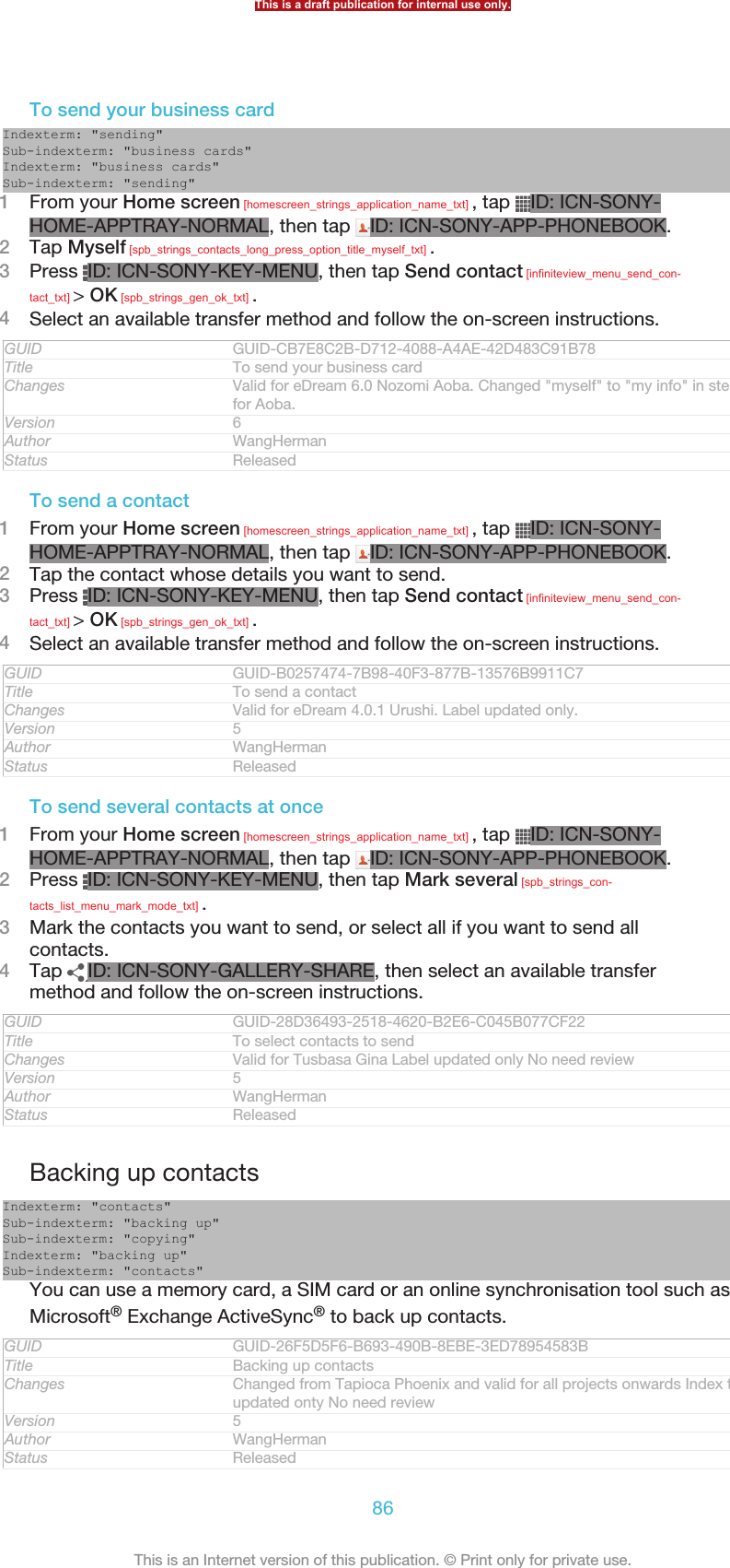 To send your business cardIndexterm: &quot;sending&quot;Sub-indexterm: &quot;business cards&quot;Indexterm: &quot;business cards&quot;Sub-indexterm: &quot;sending&quot;1From your Home screen [homescreen_strings_application_name_txt] , tap  ID: ICN-SONY-HOME-APPTRAY-NORMAL, then tap  ID: ICN-SONY-APP-PHONEBOOK.2Tap Myself [spb_strings_contacts_long_press_option_title_myself_txt] .3Press  ID: ICN-SONY-KEY-MENU, then tap Send contact [infiniteview_menu_send_con-tact_txt] &gt; OK [spb_strings_gen_ok_txt] .4Select an available transfer method and follow the on-screen instructions.GUID GUID-CB7E8C2B-D712-4088-A4AE-42D483C91B78Title To send your business cardChanges Valid for eDream 6.0 Nozomi Aoba. Changed &quot;myself&quot; to &quot;my info&quot; in step 2for Aoba.Version 6Author WangHermanStatus ReleasedTo send a contact1From your Home screen [homescreen_strings_application_name_txt] , tap  ID: ICN-SONY-HOME-APPTRAY-NORMAL, then tap  ID: ICN-SONY-APP-PHONEBOOK.2Tap the contact whose details you want to send.3Press  ID: ICN-SONY-KEY-MENU, then tap Send contact [infiniteview_menu_send_con-tact_txt] &gt; OK [spb_strings_gen_ok_txt] .4Select an available transfer method and follow the on-screen instructions.GUID GUID-B0257474-7B98-40F3-877B-13576B9911C7Title To send a contactChanges Valid for eDream 4.0.1 Urushi. Label updated only.Version 5Author WangHermanStatus ReleasedTo send several contacts at once1From your Home screen [homescreen_strings_application_name_txt] , tap  ID: ICN-SONY-HOME-APPTRAY-NORMAL, then tap  ID: ICN-SONY-APP-PHONEBOOK.2Press  ID: ICN-SONY-KEY-MENU, then tap Mark several [spb_strings_con-tacts_list_menu_mark_mode_txt] .3Mark the contacts you want to send, or select all if you want to send allcontacts.4Tap  ID: ICN-SONY-GALLERY-SHARE, then select an available transfermethod and follow the on-screen instructions.GUID GUID-28D36493-2518-4620-B2E6-C045B077CF22Title To select contacts to sendChanges Valid for Tusbasa Gina Label updated only No need reviewVersion 5Author WangHermanStatus ReleasedBacking up contactsIndexterm: &quot;contacts&quot;Sub-indexterm: &quot;backing up&quot;Sub-indexterm: &quot;copying&quot;Indexterm: &quot;backing up&quot;Sub-indexterm: &quot;contacts&quot;You can use a memory card, a SIM card or an online synchronisation tool such asMicrosoft® Exchange ActiveSync® to back up contacts.GUID GUID-26F5D5F6-B693-490B-8EBE-3ED78954583BTitle Backing up contactsChanges Changed from Tapioca Phoenix and valid for all projects onwards Index termupdated onty No need reviewVersion 5Author WangHermanStatus ReleasedThis is a draft publication for internal use only.86This is an Internet version of this publication. © Print only for private use.