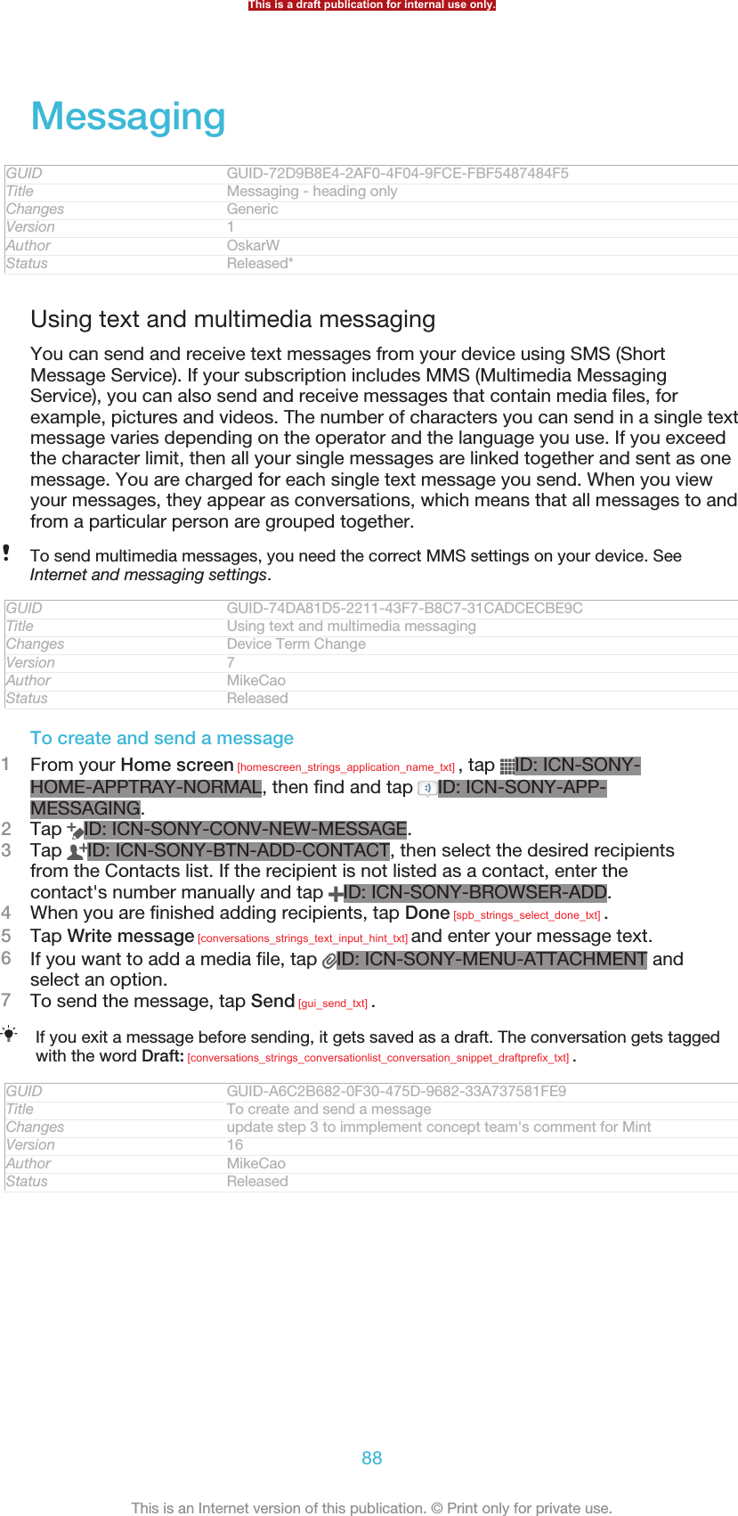 MessagingGUID GUID-72D9B8E4-2AF0-4F04-9FCE-FBF5487484F5Title Messaging - heading onlyChanges GenericVersion 1Author OskarWStatus Released*Using text and multimedia messagingYou can send and receive text messages from your device using SMS (ShortMessage Service). If your subscription includes MMS (Multimedia MessagingService), you can also send and receive messages that contain media files, forexample, pictures and videos. The number of characters you can send in a single textmessage varies depending on the operator and the language you use. If you exceedthe character limit, then all your single messages are linked together and sent as onemessage. You are charged for each single text message you send. When you viewyour messages, they appear as conversations, which means that all messages to andfrom a particular person are grouped together.To send multimedia messages, you need the correct MMS settings on your device. SeeInternet and messaging settings.GUID GUID-74DA81D5-2211-43F7-B8C7-31CADCECBE9CTitle Using text and multimedia messagingChanges Device Term ChangeVersion 7Author MikeCaoStatus ReleasedTo create and send a message1From your Home screen [homescreen_strings_application_name_txt] , tap  ID: ICN-SONY-HOME-APPTRAY-NORMAL, then find and tap  ID: ICN-SONY-APP-MESSAGING.2Tap  ID: ICN-SONY-CONV-NEW-MESSAGE.3Tap  ID: ICN-SONY-BTN-ADD-CONTACT, then select the desired recipientsfrom the Contacts list. If the recipient is not listed as a contact, enter thecontact&apos;s number manually and tap  ID: ICN-SONY-BROWSER-ADD.4When you are finished adding recipients, tap Done [spb_strings_select_done_txt] .5Tap Write message [conversations_strings_text_input_hint_txt] and enter your message text.6If you want to add a media file, tap  ID: ICN-SONY-MENU-ATTACHMENT andselect an option.7To send the message, tap Send [gui_send_txt] .If you exit a message before sending, it gets saved as a draft. The conversation gets taggedwith the word Draft: [conversations_strings_conversationlist_conversation_snippet_draftprefix_txt] .GUID GUID-A6C2B682-0F30-475D-9682-33A737581FE9Title To create and send a messageChanges update step 3 to immplement concept team&apos;s comment for MintVersion 16Author MikeCaoStatus ReleasedThis is a draft publication for internal use only.88This is an Internet version of this publication. © Print only for private use.