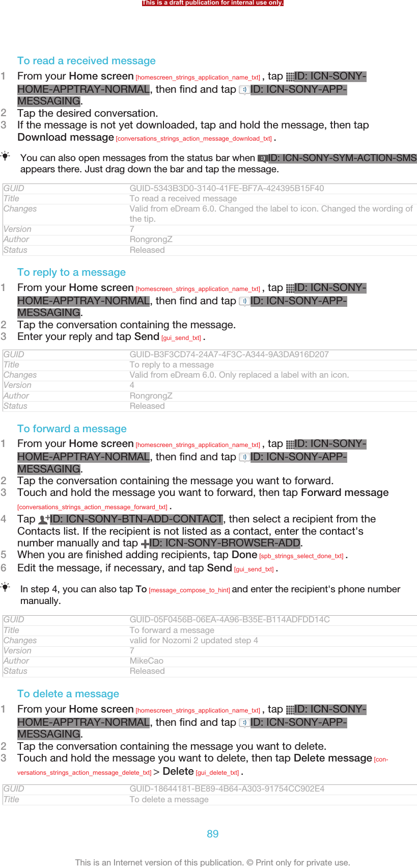 To read a received message1From your Home screen [homescreen_strings_application_name_txt] , tap  ID: ICN-SONY-HOME-APPTRAY-NORMAL, then find and tap  ID: ICN-SONY-APP-MESSAGING.2Tap the desired conversation.3If the message is not yet downloaded, tap and hold the message, then tapDownload message [conversations_strings_action_message_download_txt] .You can also open messages from the status bar when  ID: ICN-SONY-SYM-ACTION-SMSappears there. Just drag down the bar and tap the message.GUID GUID-5343B3D0-3140-41FE-BF7A-424395B15F40Title To read a received messageChanges Valid from eDream 6.0. Changed the label to icon. Changed the wording ofthe tip.Version 7Author RongrongZStatus ReleasedTo reply to a message1From your Home screen [homescreen_strings_application_name_txt] , tap  ID: ICN-SONY-HOME-APPTRAY-NORMAL, then find and tap  ID: ICN-SONY-APP-MESSAGING.2Tap the conversation containing the message.3Enter your reply and tap Send [gui_send_txt] .GUID GUID-B3F3CD74-24A7-4F3C-A344-9A3DA916D207Title To reply to a messageChanges Valid from eDream 6.0. Only replaced a label with an icon.Version 4Author RongrongZStatus ReleasedTo forward a message1From your Home screen [homescreen_strings_application_name_txt] , tap  ID: ICN-SONY-HOME-APPTRAY-NORMAL, then find and tap  ID: ICN-SONY-APP-MESSAGING.2Tap the conversation containing the message you want to forward.3Touch and hold the message you want to forward, then tap Forward message[conversations_strings_action_message_forward_txt] .4Tap  ID: ICN-SONY-BTN-ADD-CONTACT, then select a recipient from theContacts list. If the recipient is not listed as a contact, enter the contact&apos;snumber manually and tap  ID: ICN-SONY-BROWSER-ADD.5When you are finished adding recipients, tap Done [spb_strings_select_done_txt] .6Edit the message, if necessary, and tap Send [gui_send_txt] .In step 4, you can also tap To [message_compose_to_hint] and enter the recipient&apos;s phone numbermanually.GUID GUID-05F0456B-06EA-4A96-B35E-B114ADFDD14CTitle To forward a messageChanges valid for Nozomi 2 updated step 4Version 7Author MikeCaoStatus ReleasedTo delete a message1From your Home screen [homescreen_strings_application_name_txt] , tap  ID: ICN-SONY-HOME-APPTRAY-NORMAL, then find and tap  ID: ICN-SONY-APP-MESSAGING.2Tap the conversation containing the message you want to delete.3Touch and hold the message you want to delete, then tap Delete message [con-versations_strings_action_message_delete_txt] &gt; Delete [gui_delete_txt] .GUID GUID-18644181-BE89-4B64-A303-91754CC902E4Title To delete a messageThis is a draft publication for internal use only.89This is an Internet version of this publication. © Print only for private use.