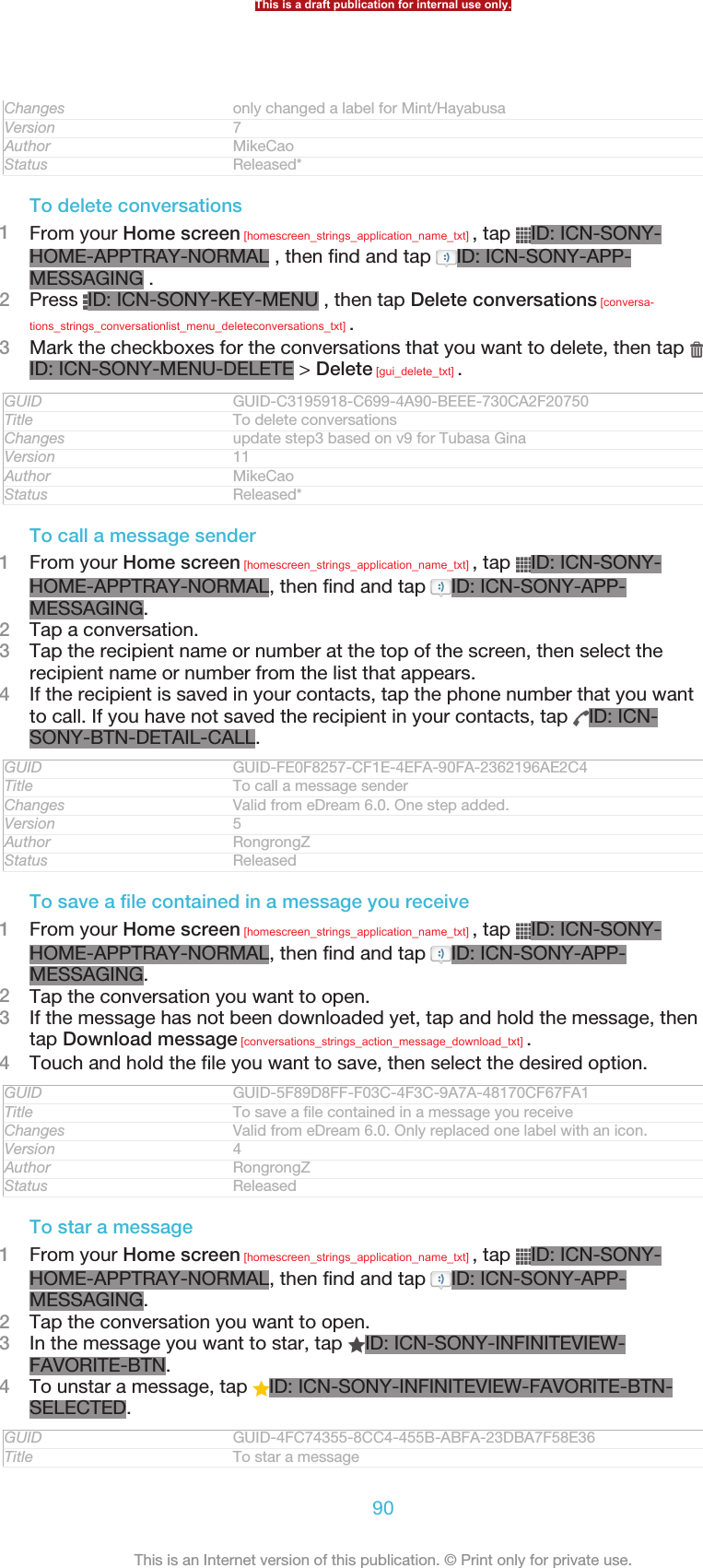 Changes only changed a label for Mint/HayabusaVersion 7Author MikeCaoStatus Released*To delete conversations1From your Home screen [homescreen_strings_application_name_txt] , tap  ID: ICN-SONY-HOME-APPTRAY-NORMAL , then find and tap  ID: ICN-SONY-APP-MESSAGING .2Press  ID: ICN-SONY-KEY-MENU , then tap Delete conversations [conversa-tions_strings_conversationlist_menu_deleteconversations_txt] .3Mark the checkboxes for the conversations that you want to delete, then tap ID: ICN-SONY-MENU-DELETE &gt; Delete [gui_delete_txt] .GUID GUID-C3195918-C699-4A90-BEEE-730CA2F20750Title To delete conversationsChanges update step3 based on v9 for Tubasa GinaVersion 11Author MikeCaoStatus Released*To call a message sender1From your Home screen [homescreen_strings_application_name_txt] , tap  ID: ICN-SONY-HOME-APPTRAY-NORMAL, then find and tap  ID: ICN-SONY-APP-MESSAGING.2Tap a conversation.3Tap the recipient name or number at the top of the screen, then select therecipient name or number from the list that appears.4If the recipient is saved in your contacts, tap the phone number that you wantto call. If you have not saved the recipient in your contacts, tap  ID: ICN-SONY-BTN-DETAIL-CALL.GUID GUID-FE0F8257-CF1E-4EFA-90FA-2362196AE2C4Title To call a message senderChanges Valid from eDream 6.0. One step added.Version 5Author RongrongZStatus ReleasedTo save a file contained in a message you receive1From your Home screen [homescreen_strings_application_name_txt] , tap  ID: ICN-SONY-HOME-APPTRAY-NORMAL, then find and tap  ID: ICN-SONY-APP-MESSAGING.2Tap the conversation you want to open.3If the message has not been downloaded yet, tap and hold the message, thentap Download message [conversations_strings_action_message_download_txt] .4Touch and hold the file you want to save, then select the desired option.GUID GUID-5F89D8FF-F03C-4F3C-9A7A-48170CF67FA1Title To save a file contained in a message you receiveChanges Valid from eDream 6.0. Only replaced one label with an icon.Version 4Author RongrongZStatus ReleasedTo star a message1From your Home screen [homescreen_strings_application_name_txt] , tap  ID: ICN-SONY-HOME-APPTRAY-NORMAL, then find and tap  ID: ICN-SONY-APP-MESSAGING.2Tap the conversation you want to open.3In the message you want to star, tap  ID: ICN-SONY-INFINITEVIEW-FAVORITE-BTN.4To unstar a message, tap  ID: ICN-SONY-INFINITEVIEW-FAVORITE-BTN-SELECTED.GUID GUID-4FC74355-8CC4-455B-ABFA-23DBA7F58E36Title To star a messageThis is a draft publication for internal use only.90This is an Internet version of this publication. © Print only for private use.