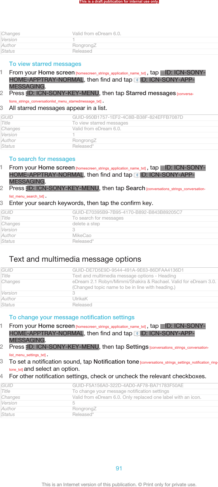 Changes Valid from eDream 6.0.Version 1Author RongrongZStatus ReleasedTo view starred messages1From your Home screen [homescreen_strings_application_name_txt] , tap  ID: ICN-SONY-HOME-APPTRAY-NORMAL, then find and tap  ID: ICN-SONY-APP-MESSAGING.2Press  ID: ICN-SONY-KEY-MENU, then tap Starred messages [conversa-tions_strings_conversationlist_menu_starredmessage_txt] .3All starred messages appear in a list.GUID GUID-950B1757-1EF2-4C8B-B38F-824EFFB7087DTitle To view starred messagesChanges Valid from eDream 6.0.Version 1Author RongrongZStatus Released*To search for messages1From your Home screen [homescreen_strings_application_name_txt] , tap  ID: ICN-SONY-HOME-APPTRAY-NORMAL, then find and tap  ID: ICN-SONY-APP-MESSAGING.2Press  ID: ICN-SONY-KEY-MENU, then tap Search [conversations_strings_conversation-list_menu_search_txt] .3Enter your search keywords, then tap the confirm key.GUID GUID-E70395B9-7B95-4170-B892-B843B89205C7Title To search for messagesChanges delete a stepVersion 3Author MikeCaoStatus Released*Text and multimedia message optionsGUID GUID-DE7D5E9D-9544-491A-9E63-86DFAA4136D1Title Text and multimedia message options - HeadingChanges eDream 2.1 Robyn/Mimmi/Shakira &amp; Rachael. Valid for eDream 3.0.(Changed topic name to be in line with heading.)Version 3Author UlrikaKStatus ReleasedTo change your message notification settings1From your Home screen [homescreen_strings_application_name_txt] , tap  ID: ICN-SONY-HOME-APPTRAY-NORMAL, then find and tap  ID: ICN-SONY-APP-MESSAGING.2Press  ID: ICN-SONY-KEY-MENU, then tap Settings [conversations_strings_conversation-list_menu_settings_txt] .3To set a notification sound, tap Notification tone [conversations_strings_settings_notification_ring-tone_txt] and select an option.4For other notification settings, check or uncheck the relevant checkboxes.GUID GUID-F5A156A0-322D-4AD0-AF78-BA71783F50AETitle To change your message notification settingsChanges Valid from eDream 6.0. Only replaced one label with an icon.Version 5Author RongrongZStatus Released*This is a draft publication for internal use only.91This is an Internet version of this publication. © Print only for private use.