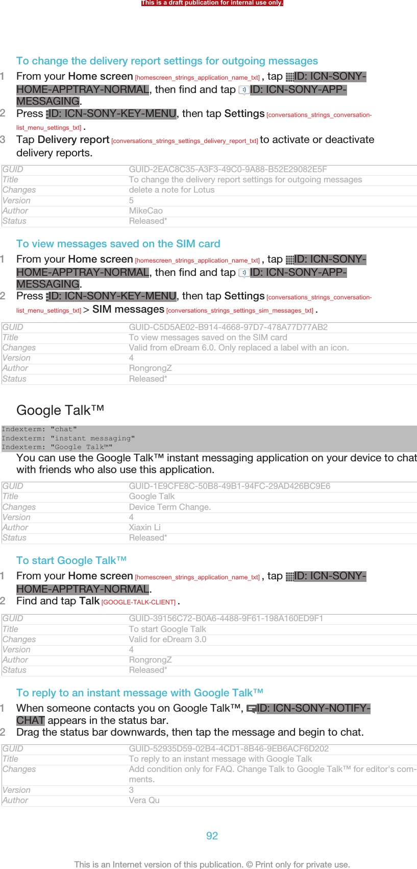 To change the delivery report settings for outgoing messages1From your Home screen [homescreen_strings_application_name_txt] , tap  ID: ICN-SONY-HOME-APPTRAY-NORMAL, then find and tap  ID: ICN-SONY-APP-MESSAGING.2Press  ID: ICN-SONY-KEY-MENU, then tap Settings [conversations_strings_conversation-list_menu_settings_txt] .3Tap Delivery report [conversations_strings_settings_delivery_report_txt] to activate or deactivatedelivery reports.GUID GUID-2EAC8C35-A3F3-49C0-9A88-B52E29082E5FTitle To change the delivery report settings for outgoing messagesChanges delete a note for LotusVersion 5Author MikeCaoStatus Released*To view messages saved on the SIM card1From your Home screen [homescreen_strings_application_name_txt] , tap  ID: ICN-SONY-HOME-APPTRAY-NORMAL, then find and tap  ID: ICN-SONY-APP-MESSAGING.2Press  ID: ICN-SONY-KEY-MENU, then tap Settings [conversations_strings_conversation-list_menu_settings_txt] &gt; SIM messages [conversations_strings_settings_sim_messages_txt] .GUID GUID-C5D5AE02-B914-4668-97D7-478A77D77AB2Title To view messages saved on the SIM cardChanges Valid from eDream 6.0. Only replaced a label with an icon.Version 4Author RongrongZStatus Released*Google Talk™Indexterm: &quot;chat&quot;Indexterm: &quot;instant messaging&quot;Indexterm: &quot;Google Talk™&quot;You can use the Google Talk™ instant messaging application on your device to chatwith friends who also use this application.GUID GUID-1E9CFE8C-50B8-49B1-94FC-29AD426BC9E6Title Google TalkChanges Device Term Change.Version 4Author Xiaxin LiStatus Released*To start Google Talk™1From your Home screen [homescreen_strings_application_name_txt] , tap  ID: ICN-SONY-HOME-APPTRAY-NORMAL.2Find and tap Talk [GOOGLE-TALK-CLIENT] .GUID GUID-39156C72-B0A6-4488-9F61-198A160ED9F1Title To start Google TalkChanges Valid for eDream 3.0Version 4Author RongrongZStatus Released*To reply to an instant message with Google Talk™1When someone contacts you on Google Talk™,  ID: ICN-SONY-NOTIFY-CHAT appears in the status bar.2Drag the status bar downwards, then tap the message and begin to chat.GUID GUID-52935D59-02B4-4CD1-8B46-9EB6ACF6D202Title To reply to an instant message with Google TalkChanges Add condition only for FAQ. Change Talk to Google Talk™ for editor&apos;s com-ments.Version 3Author Vera QuThis is a draft publication for internal use only.92This is an Internet version of this publication. © Print only for private use.