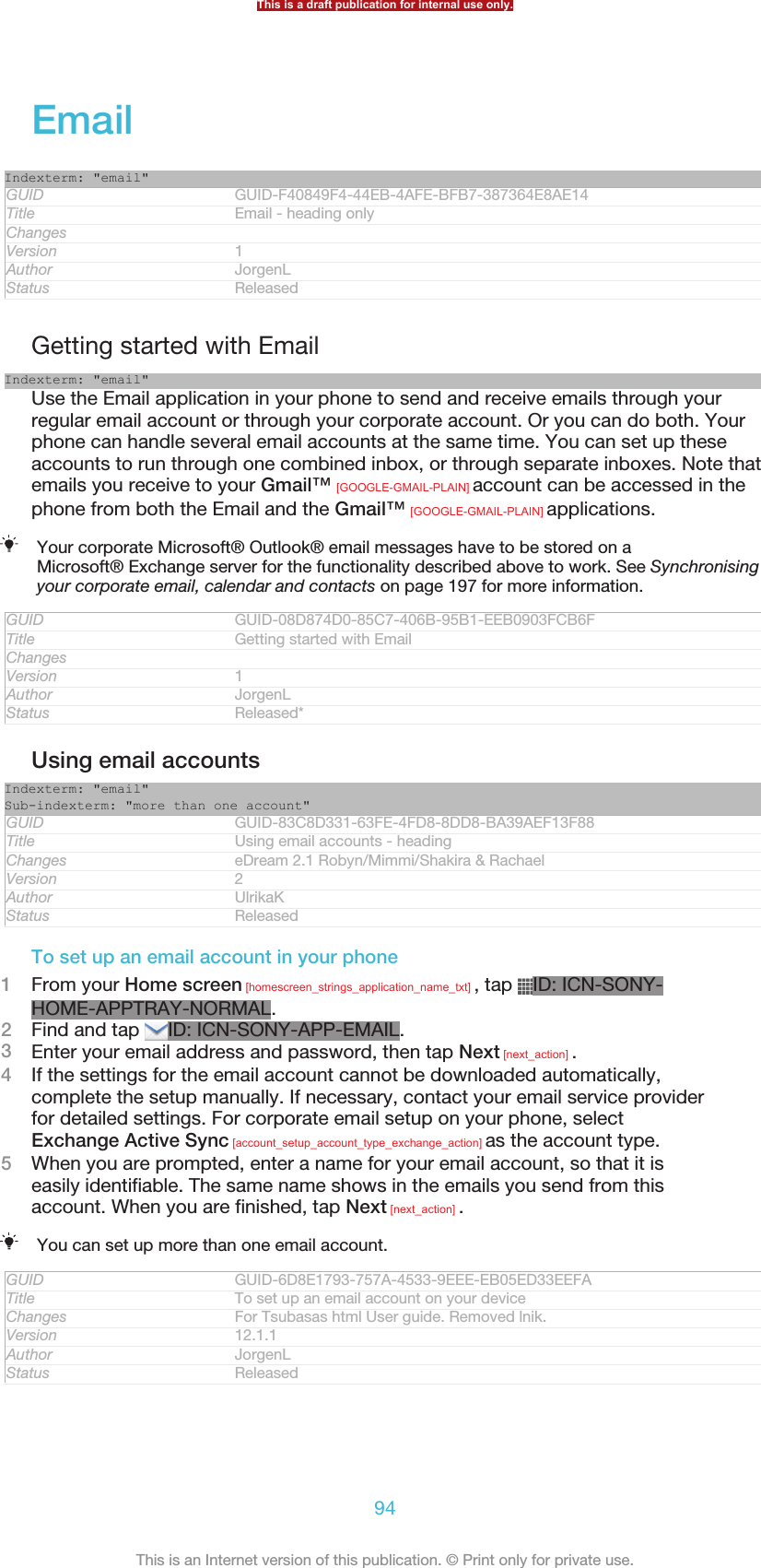 EmailIndexterm: &quot;email&quot;GUID GUID-F40849F4-44EB-4AFE-BFB7-387364E8AE14Title Email - heading onlyChangesVersion 1Author JorgenLStatus ReleasedGetting started with EmailIndexterm: &quot;email&quot;Use the Email application in your phone to send and receive emails through yourregular email account or through your corporate account. Or you can do both. Yourphone can handle several email accounts at the same time. You can set up theseaccounts to run through one combined inbox, or through separate inboxes. Note thatemails you receive to your Gmail™ [GOOGLE-GMAIL-PLAIN] account can be accessed in thephone from both the Email and the Gmail™ [GOOGLE-GMAIL-PLAIN] applications.Your corporate Microsoft® Outlook® email messages have to be stored on aMicrosoft® Exchange server for the functionality described above to work. See Synchronisingyour corporate email, calendar and contacts on page 197 for more information.GUID GUID-08D874D0-85C7-406B-95B1-EEB0903FCB6FTitle Getting started with EmailChangesVersion 1Author JorgenLStatus Released*Using email accountsIndexterm: &quot;email&quot;Sub-indexterm: &quot;more than one account&quot;GUID GUID-83C8D331-63FE-4FD8-8DD8-BA39AEF13F88Title Using email accounts - headingChanges eDream 2.1 Robyn/Mimmi/Shakira &amp; RachaelVersion 2Author UlrikaKStatus ReleasedTo set up an email account in your phone1From your Home screen [homescreen_strings_application_name_txt] , tap  ID: ICN-SONY-HOME-APPTRAY-NORMAL.2Find and tap  ID: ICN-SONY-APP-EMAIL.3Enter your email address and password, then tap Next [next_action] .4If the settings for the email account cannot be downloaded automatically,complete the setup manually. If necessary, contact your email service providerfor detailed settings. For corporate email setup on your phone, selectExchange Active Sync [account_setup_account_type_exchange_action] as the account type.5When you are prompted, enter a name for your email account, so that it iseasily identifiable. The same name shows in the emails you send from thisaccount. When you are finished, tap Next [next_action] .You can set up more than one email account.GUID GUID-6D8E1793-757A-4533-9EEE-EB05ED33EEFATitle To set up an email account on your deviceChanges For Tsubasas html User guide. Removed lnik.Version 12.1.1Author JorgenLStatus ReleasedThis is a draft publication for internal use only.94This is an Internet version of this publication. © Print only for private use.