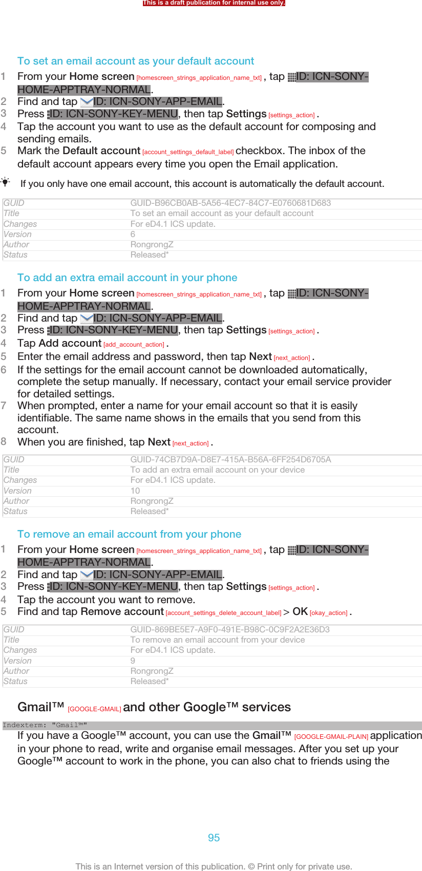 To set an email account as your default account1From your Home screen [homescreen_strings_application_name_txt] , tap  ID: ICN-SONY-HOME-APPTRAY-NORMAL.2Find and tap  ID: ICN-SONY-APP-EMAIL.3Press  ID: ICN-SONY-KEY-MENU, then tap Settings [settings_action] .4Tap the account you want to use as the default account for composing andsending emails.5Mark the Default account [account_settings_default_label] checkbox. The inbox of thedefault account appears every time you open the Email application.If you only have one email account, this account is automatically the default account.GUID GUID-B96CB0AB-5A56-4EC7-84C7-E0760681D683Title To set an email account as your default accountChanges For eD4.1 ICS update.Version 6Author RongrongZStatus Released*To add an extra email account in your phone1From your Home screen [homescreen_strings_application_name_txt] , tap  ID: ICN-SONY-HOME-APPTRAY-NORMAL.2Find and tap  ID: ICN-SONY-APP-EMAIL.3Press  ID: ICN-SONY-KEY-MENU, then tap Settings [settings_action] .4Tap Add account [add_account_action] .5Enter the email address and password, then tap Next [next_action] .6If the settings for the email account cannot be downloaded automatically,complete the setup manually. If necessary, contact your email service providerfor detailed settings.7When prompted, enter a name for your email account so that it is easilyidentifiable. The same name shows in the emails that you send from thisaccount.8When you are finished, tap Next [next_action] .GUID GUID-74CB7D9A-D8E7-415A-B56A-6FF254D6705ATitle To add an extra email account on your deviceChanges For eD4.1 ICS update.Version 10Author RongrongZStatus Released*To remove an email account from your phone1From your Home screen [homescreen_strings_application_name_txt] , tap  ID: ICN-SONY-HOME-APPTRAY-NORMAL.2Find and tap  ID: ICN-SONY-APP-EMAIL.3Press  ID: ICN-SONY-KEY-MENU, then tap Settings [settings_action] .4Tap the account you want to remove.5Find and tap Remove account [account_settings_delete_account_label] &gt; OK [okay_action] .GUID GUID-869BE5E7-A9F0-491E-B98C-0C9F2A2E36D3Title To remove an email account from your deviceChanges For eD4.1 ICS update.Version 9Author RongrongZStatus Released*Gmail™ [GOOGLE-GMAIL] and other Google™ servicesIndexterm: &quot;Gmail™&quot;If you have a Google™ account, you can use the Gmail™ [GOOGLE-GMAIL-PLAIN] applicationin your phone to read, write and organise email messages. After you set up yourGoogle™ account to work in the phone, you can also chat to friends using theThis is a draft publication for internal use only.95This is an Internet version of this publication. © Print only for private use.