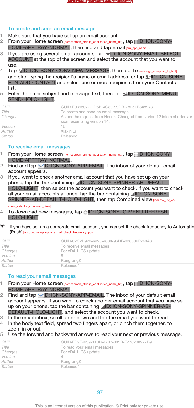 To create and send an email message1Make sure that you have set up an email account.2From your Home screen [homescreen_strings_application_name_txt] , tap  ID: ICN-SONY-HOME-APPTRAY-NORMAL, then find and tap Email [em_app_name] .3If you are using several email accounts, tap  ID: ICN-SONY-EMAIL-SELECT-ACCOUNT at the top of the screen and select the account that you want touse.4Tap  ID: ICN-SONY-CONV-NEW-MESSAGE, then tap To [message_compose_to_hint]and start typing the recipient&apos;s name or email address, or tap  ID: ICN-SONY-BTN-ADD-CONTACT and select one or more recipients from your Contactslist.5Enter the email subject and message text, then tap  ID: ICN-SONY-MENU-SEND-HOLO-LIGHT.GUID GUID-F0395077-1D6B-4C89-99DB-78251B848973Title To create and send an email messageChanges As per the request from Henrik. Changed from verion 12 into a shorter ver-sion resembling version 14.Version 15Author Xiaxin LiStatus ReleasedTo receive email messages1From your Home screen [homescreen_strings_application_name_txt] , tap  ID: ICN-SONY-HOME-APPTRAY-NORMAL.2Find and tap  ID: ICN-SONY-APP-EMAIL. The inbox of your default emailaccount appears.3If you want to check another email account that you have set up on yourphone, tap the bar containing  ID: ICN-SONY-SPINNER-AB-DEFAULT-HOLO-LIGHT, then select the account you want to check. If you want to checkall your email accounts at once, tap the bar containing  ID: ICN-SONY-SPINNER-AB-DEFAULT-HOLO-LIGHT, then tap Combined view [mailbox_list_ac-count_selector_combined_view] .4To download new messages, tap  ID: ICN-SONY-IC-MENU-REFRESH-HOLO-LIGHT.If you have set up a corporate email account, you can set the check frequency to Automatic(Push) [account_setup_options_mail_check_frequency_push] .GUID GUID-02C2D920-6923-4830-96DE-028806F248A8Title To receive email messagesChanges For eD4.1 ICS update.Version 8Author RongrongZStatus Released*To read your email messages1From your Home screen [homescreen_strings_application_name_txt] , tap  ID: ICN-SONY-HOME-APPTRAY-NORMAL.2Find and tap  ID: ICN-SONY-APP-EMAIL. The inbox of your default emailaccount appears. If you want to check another email account that you have setup on your phone, tap the bar containing  ID: ICN-SONY-SPINNER-AB-DEFAULT-HOLO-LIGHT, and select the account you want to check.3In the email inbox, scroll up or down and tap the email you want to read.4In the body text field, spread two fingers apart, or pinch them together, tozoom in or out.5Use the forward and backward arrows to read your next or previous message.GUID GUID-FD9F4939-113D-4787-883B-F276208977B9Title To read your email messagesChanges For eD4.1 ICS update.Version 4Author RongrongZStatus Released*This is a draft publication for internal use only.97This is an Internet version of this publication. © Print only for private use.