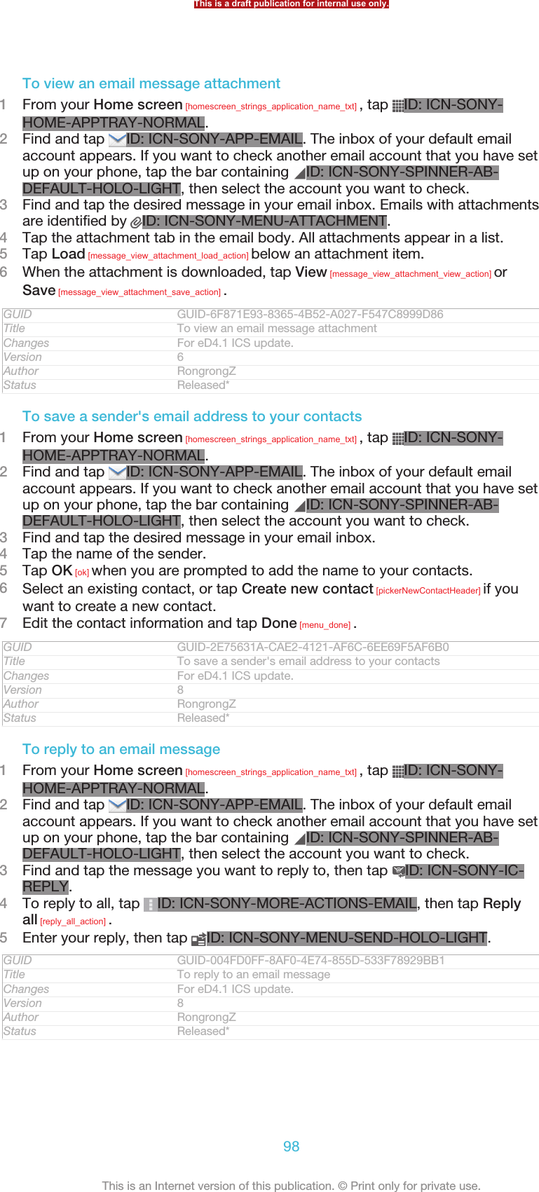 To view an email message attachment1From your Home screen [homescreen_strings_application_name_txt] , tap  ID: ICN-SONY-HOME-APPTRAY-NORMAL.2Find and tap  ID: ICN-SONY-APP-EMAIL. The inbox of your default emailaccount appears. If you want to check another email account that you have setup on your phone, tap the bar containing  ID: ICN-SONY-SPINNER-AB-DEFAULT-HOLO-LIGHT, then select the account you want to check.3Find and tap the desired message in your email inbox. Emails with attachmentsare identified by  ID: ICN-SONY-MENU-ATTACHMENT.4Tap the attachment tab in the email body. All attachments appear in a list.5Tap Load [message_view_attachment_load_action] below an attachment item.6When the attachment is downloaded, tap View [message_view_attachment_view_action] orSave [message_view_attachment_save_action] .GUID GUID-6F871E93-8365-4B52-A027-F547C8999D86Title To view an email message attachmentChanges For eD4.1 ICS update.Version 6Author RongrongZStatus Released*To save a sender&apos;s email address to your contacts1From your Home screen [homescreen_strings_application_name_txt] , tap  ID: ICN-SONY-HOME-APPTRAY-NORMAL.2Find and tap  ID: ICN-SONY-APP-EMAIL. The inbox of your default emailaccount appears. If you want to check another email account that you have setup on your phone, tap the bar containing  ID: ICN-SONY-SPINNER-AB-DEFAULT-HOLO-LIGHT, then select the account you want to check.3Find and tap the desired message in your email inbox.4Tap the name of the sender.5Tap OK [ok] when you are prompted to add the name to your contacts.6Select an existing contact, or tap Create new contact [pickerNewContactHeader] if youwant to create a new contact.7Edit the contact information and tap Done [menu_done] .GUID GUID-2E75631A-CAE2-4121-AF6C-6EE69F5AF6B0Title To save a sender&apos;s email address to your contactsChanges For eD4.1 ICS update.Version 8Author RongrongZStatus Released*To reply to an email message1From your Home screen [homescreen_strings_application_name_txt] , tap  ID: ICN-SONY-HOME-APPTRAY-NORMAL.2Find and tap  ID: ICN-SONY-APP-EMAIL. The inbox of your default emailaccount appears. If you want to check another email account that you have setup on your phone, tap the bar containing  ID: ICN-SONY-SPINNER-AB-DEFAULT-HOLO-LIGHT, then select the account you want to check.3Find and tap the message you want to reply to, then tap  ID: ICN-SONY-IC-REPLY.4To reply to all, tap  ID: ICN-SONY-MORE-ACTIONS-EMAIL, then tap Replyall [reply_all_action] .5Enter your reply, then tap  ID: ICN-SONY-MENU-SEND-HOLO-LIGHT.GUID GUID-004FD0FF-8AF0-4E74-855D-533F78929BB1Title To reply to an email messageChanges For eD4.1 ICS update.Version 8Author RongrongZStatus Released*This is a draft publication for internal use only.98This is an Internet version of this publication. © Print only for private use.