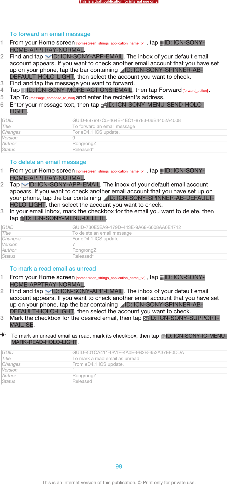 To forward an email message1From your Home screen [homescreen_strings_application_name_txt] , tap  ID: ICN-SONY-HOME-APPTRAY-NORMAL.2Find and tap  ID: ICN-SONY-APP-EMAIL. The inbox of your default emailaccount appears. If you want to check another email account that you have setup on your phone, tap the bar containing  ID: ICN-SONY-SPINNER-AB-DEFAULT-HOLO-LIGHT, then select the account you want to check.3Find and tap the message you want to forward.4Tap  ID: ICN-SONY-MORE-ACTIONS-EMAIL, then tap Forward [forward_action] .5Tap To [message_compose_to_hint] and enter the recipient&apos;s address.6Enter your message text, then tap  ID: ICN-SONY-MENU-SEND-HOLO-LIGHT.GUID GUID-887997C5-464E-4EC1-8783-06B4402A4008Title To forward an email messageChanges For eD4.1 ICS update.Version 9Author RongrongZStatus Released*To delete an email message1From your Home screen [homescreen_strings_application_name_txt] , tap  ID: ICN-SONY-HOME-APPTRAY-NORMAL.2Tap  ID: ICN-SONY-APP-EMAIL. The inbox of your default email accountappears. If you want to check another email account that you have set up onyour phone, tap the bar containing  ID: ICN-SONY-SPINNER-AB-DEFAULT-HOLO-LIGHT, then select the account you want to check.3In your email inbox, mark the checkbox for the email you want to delete, thentap  ID: ICN-SONY-MENU-DELETE.GUID GUID-730E5EA9-179D-443E-9A68-6608AA6E4712Title To delete an email messageChanges For eD4.1 ICS update.Version 7Author RongrongZStatus Released*To mark a read email as unread1From your Home screen [homescreen_strings_application_name_txt] , tap  ID: ICN-SONY-HOME-APPTRAY-NORMAL.2Find and tap  ID: ICN-SONY-APP-EMAIL. The inbox of your default emailaccount appears. If you want to check another email account that you have setup on your phone, tap the bar containing  ID: ICN-SONY-SPINNER-AB-DEFAULT-HOLO-LIGHT, then select the account you want to check.3Mark the checkbox for the desired email, then tap  ID: ICN-SONY-SUPPORT-MAIL-SE.To mark an unread email as read, mark its checkbox, then tap  ID: ICN-SONY-IC-MENU-MARK-READ-HOLO-LIGHT.GUID GUID-401CA411-0A1F-4A0E-9B2B-453A37EF0DDATitle To mark a read email as unreadChanges From eD4.1 ICS update.Version 1Author RongrongZStatus ReleasedThis is a draft publication for internal use only.99This is an Internet version of this publication. © Print only for private use.