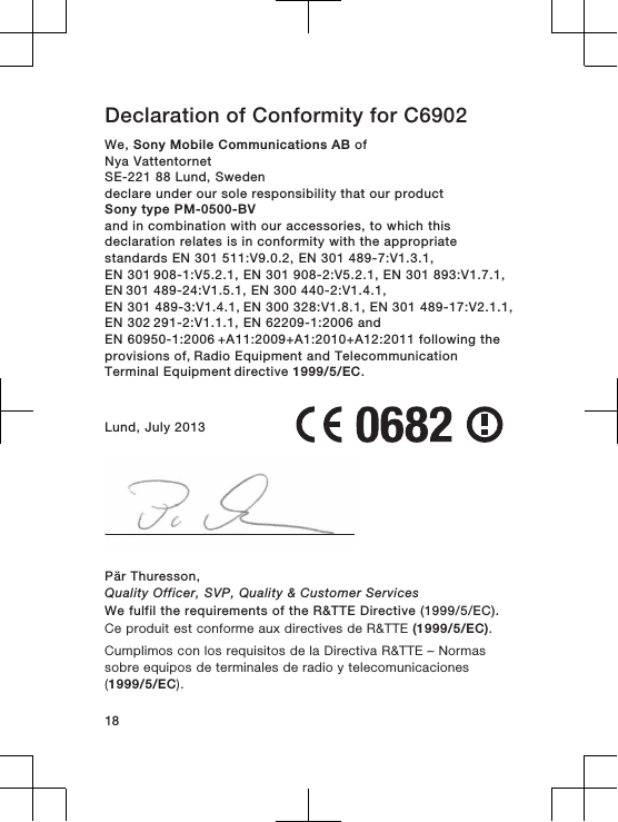 Declaration of Conformity for C6902We, Sony Mobile Communications AB ofNya VattentornetSE-221 88 Lund, Swedendeclare under our sole responsibility that our productSony type PM-0500-BVand in combination with our accessories, to which thisdeclaration relates is in conformity with the appropriatestandards EN 301 511:V9.0.2, EN 301 489-7:V1.3.1, EN 301 908-1:V5.2.1, EN 301 908-2:V5.2.1, EN 301 893:V1.7.1, EN 301 489-24:V1.5.1, EN 300 440-2:V1.4.1, EN 301 489-3:V1.4.1, EN 300 328:V1.8.1, EN 301 489-17:V2.1.1, EN 302 291-2:V1.1.1, EN 62209-1:2006 and EN 60950-1:2006 +A11:2009+A1:2010+A12:2011 following the provisions of, Radio Equipment and Telecommunication Terminal Equipment directive 1999/5/EC.Lund, July 2013Pär Thuresson,Quality Officer, SVP, Quality &amp; Customer ServicesWe fulfil the requirements of the R&amp;TTE Directive (1999/5/EC).Ce produit est conforme aux directives de R&amp;TTE (1999/5/EC).Cumplimos con los requisitos de la Directiva R&amp;TTE – Normassobre equipos de terminales de radio y telecomunicaciones(1999/5/EC).18
