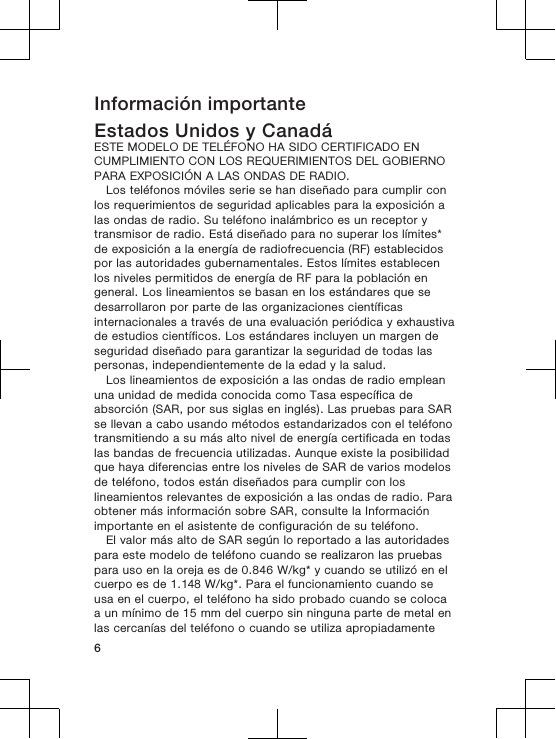 Información importanteEstados Unidos y CanadáESTE MODELO DE TELÉFONO HA SIDO CERTIFICADO ENCUMPLIMIENTO CON LOS REQUERIMIENTOS DEL GOBIERNOPARA EXPOSICIÓN A LAS ONDAS DE RADIO.Los teléfonos móviles serie se han diseñado para cumplir conlos requerimientos de seguridad aplicables para la exposición alas ondas de radio. Su teléfono inalámbrico es un receptor ytransmisor de radio. Está diseñado para no superar los límites*de exposición a la energía de radiofrecuencia (RF) establecidospor las autoridades gubernamentales. Estos límites establecenlos niveles permitidos de energía de RF para la población engeneral. Los lineamientos se basan en los estándares que sedesarrollaron por parte de las organizaciones científicasinternacionales a través de una evaluación periódica y exhaustivade estudios científicos. Los estándares incluyen un margen deseguridad diseñado para garantizar la seguridad de todas laspersonas, independientemente de la edad y la salud.Los lineamientos de exposición a las ondas de radio empleanuna unidad de medida conocida como Tasa específica deabsorción (SAR, por sus siglas en inglés). Las pruebas para SARse llevan a cabo usando métodos estandarizados con el teléfonotransmitiendo a su más alto nivel de energía certificada en todaslas bandas de frecuencia utilizadas. Aunque existe la posibilidadque haya diferencias entre los niveles de SAR de varios modelosde teléfono, todos están diseñados para cumplir con loslineamientos relevantes de exposición a las ondas de radio. Paraobtener más información sobre SAR, consulte la Informaciónimportante en el asistente de configuración de su teléfono.El valor más alto de SAR según lo reportado a las autoridadespara este modelo de teléfono cuando se realizaron las pruebaspara uso en la oreja es de 0.846 W/kg* y cuando se utilizó en elcuerpo es de 1.148 W/kg*. Para el funcionamiento cuando seusa en el cuerpo, el teléfono ha sido probado cuando se colocaa un mínimo de 15 mm del cuerpo sin ninguna parte de metal enlas cercanías del teléfono o cuando se utiliza apropiadamente6